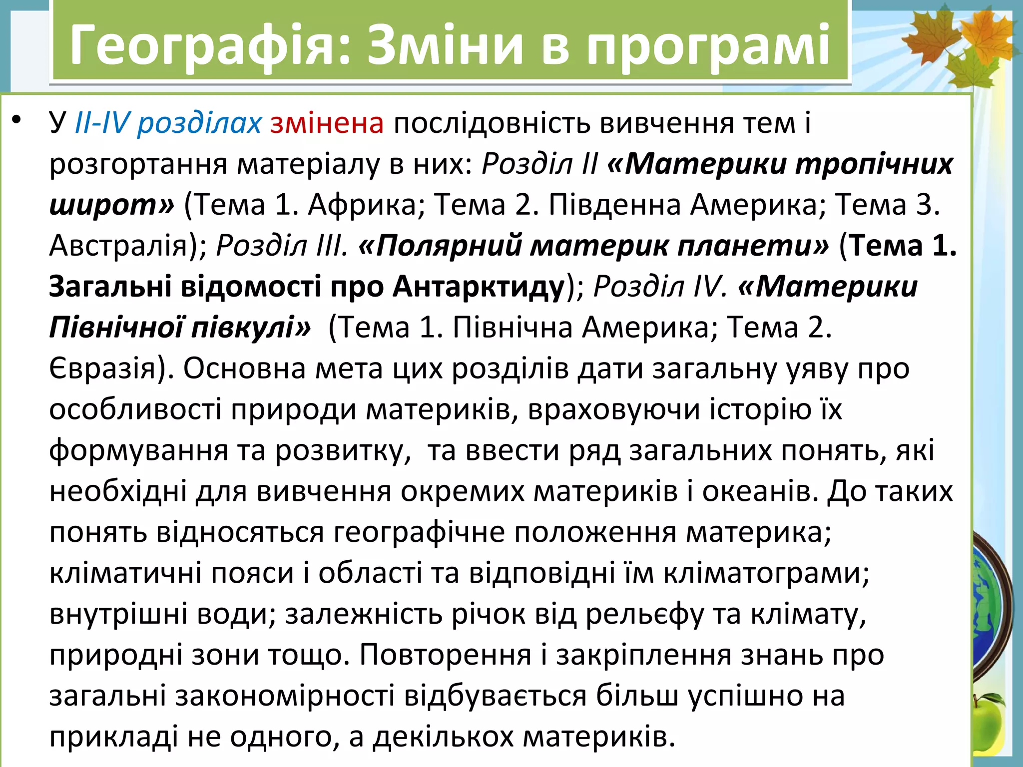 FokinaLida.75@mail.ru
Географія: Зміни в програміГеографія: Зміни в програмі
• У ІІ-ІV розділах змінена послідовність вивчення тем і
розгортання матеріалу в них: Розділ ІІ «Материки тропічних
широт» (Тема 1. Африка; Тема 2. Південна Америка; Тема 3.
Австралія); Розділ ІІІ. «Полярний материк планети» (Тема 1.
Загальні відомості про Антарктиду); Розділ ІV. «Материки
Північної півкулі» (Тема 1. Північна Америка; Тема 2.
Євразія). Основна мета цих розділів дати загальну уяву про
особливості природи материків, враховуючи історію їх
формування та розвитку, та ввести ряд загальних понять, які
необхідні для вивчення окремих материків і океанів. До таких
понять відносяться географічне положення материка;
кліматичні пояси і області та відповідні їм кліматограми;
внутрішні води; залежність річок від рельєфу та клімату,
природні зони тощо. Повторення і закріплення знань про
загальні закономірності відбувається більш успішно на
прикладі не одного, а декількох материків.
 