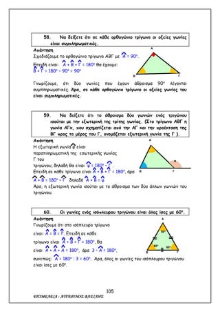 105
ΕΠΙΜΕΛΕΙΑ : ΑΥΓΕΡΙΝΟΣ ΒΑΣΙΛΗΣ
58. Να δείξετε ότι σε κάθε ορθογώνιο τρίγωνο οι οξείες γωνίες
είναι συμπληρωματικές.
Απάντηση
Σχεδιάζουμε το ορθογώνιο τρίγωνο ΑΒΓ με Α = 90ο
.
Επειδή είναι: Α + Β + Γ = 180ο
θα έχουμε:
Β + Γ = 180ο
– 90ο
= 90ο
Γνωρίζουμε, ότι δύο γωνίες που έχουν άθροισμα 90ο
λέγονται
συμπληρωματικές. Άρα, σε κάθε ορθογώνιο τρίγωνο οι οξείες γωνίες του
είναι συμπληρωματικές.
59. Να δείξετε ότι το άθροισμα δύο γωνιών ενός τριγώνου
ισούται με την εξωτερική της τρίτης γωνίας. (Στο τρίγωνο ΑΒΓ η
γωνία ΑΓx, που σχηματίζεται από την ΑΓ και την προέκταση της
ΒΓ προς το μέρος του Γ, ονομάζεται εξωτερική γωνία της Γ ).
Απάντηση
Η εξωτερική γωνία φ είναι
παραπληρωματική της εσωτερικής γωνίας
Γ του
τριγώνου, δηλαδή θα είναι φ = 180ο
– Γ .
Επειδή σε κάθε τρίγωνο είναι Α + Β + Γ = 180ο
, άρα
Α + Β = 180ο
– Γ δηλαδή Α + Β = φ
Άρα, η εξωτερική γωνία ισούται με το άθροισμα των δύο άλλων γωνιών του
τριγώνου.
60. Οι γωνίες ενός ισόπλευρου τριγώνου είναι όλες ίσες με 60ο
.
Απάντηση
Γνωρίζουμε ότι στο ισόπλευρο τρίγωνο
είναι: Α = Β = Γ. Επειδή σε κάθε
τρίγωνο είναι Α + Β + Γ = 180ο
, θα
είναι Α + Α + Α = 180ο
, άρα 3  Α = 180ο
,
συνεπώς: Α = 180ο
: 3 = 60ο
. Άρα, όλες οι γωνίες του ισόπλευρου τριγώνου
είναι ίσες με 60ο
.
Γ
Α
Β
Α
Β Γ
60ο
2
60ο
60ο
Γ
Α
Β
φ
 