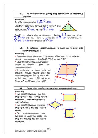 106
ΕΠΙΜΕΛΕΙΑ : ΑΥΓΕΡΙΝΟΣ ΒΑΣΙΛΗΣ
61. Να υπολογιστούν οι γωνίες ενός ορθογωνίου και ισοσκελούς
τριγώνου.
Απάντηση
Σε κάθε τρίγωνο ισχύει Α + Β + Γ = 180ο
.
Επειδή στο ορθογώνιο τρίγωνο ΑΒΓ η γωνία Α είναι
ορθή, δηλαδή Α = 90ο
, θα είναι: Β + Γ = 90ο
.
Επειδή το τρίγωνο είναι και ισοσκελές θα είναι Β = Γ άρα θα είναι,
Β + Β = 90ο
, από την οποία προκύπτει ότι: 2  Β = 90ο
δηλαδή θα έχουμε
Β = 90ο
: 2 = 45ο
και επομένως και Γ = 45ο
.
62. Τι καλούμαι παραλληλόγραμμο, τι βάση και τι ύψος ενός
παραλληλογράμμου ;
Απάντηση
 Παραλληλόγραμμο λέγεται το τετράπλευρο ΑΒΓΔ που έχει τις απέναντι
πλευρές του παράλληλες, δηλαδή ΑΒ // ΓΔ και ΑΔ // ΒΓ.
 Κάθε πλευρά του παραλληλογράμμου
μπορεί να ονομαστεί βάση του
παραλληλογράμμου.
 Η απόσταση της βάσης από την
απέναντι πλευρά λέγεται ύψος του
παραλληλογράμμου Για τις βάσεις ΑΒ
και ΓΔ ύψος είναι το ΕΖ, ενώ για τις
βάσεις ΑΔ και ΒΓ ύψος είναι το ΗΘ.
63. Ποιες είναι οι ειδικές περιπτώσεις παραλληλογράμμων;
Απάντηση
 Ένα παραλληλόγραμμο που έχει
όλες τις γωνίες του ορθές λέγεται
ορθογώνιο παραλληλόγραμμο ή
απλά ορθογώνιο.
 Ένα παραλληλόγραμμο που έχει
όλες τις πλευρές του ίσες λέγεται
ρόμβος.
 Ένα παραλληλόγραμμο που
έχει όλες τις γωνίες του ορθές και
όλες τις πλευρές του ίσες λέγεται
τετράγωνο.
Α
Β Γ
45ο 45ο
Α Β
Δ
ΓΗ
Θ
Ε
Ζ
υ2
υ1
Α B
Δ Γ
Α
B
Δ
Γ
Α B
Δ Γ
 