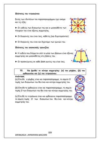 109
ΕΠΙΜΕΛΕΙΑ : ΑΥΓΕΡΙΝΟΣ ΒΑΣΙΛΗΣ
Ιδιότητες του τετραγώνου
Εκτός των ιδιοτήτων του παραλληλογράμμου έχει ακόμα
και τις εξής:
► Οι ευθείες των διαγωνίων του και οι μεσοκάθετοι των
πλευρών του είναι άξονες συμμετρίας.
► Οι διαγώνιές του είναι ίσες, κάθετες (και διχοτομούνται)
► Οι διαγώνιές του είναι και διχοτόμοι των γωνιών του.
Ιδιότητες του ισοσκελούς τραπεζίου
► Η ευθεία που διέρχεται από τα μέσα των βάσεων είναι άξονας
συμμετρίας και μεσοκάθετος στις βάσεις του.
► Οι προσκείμενες σε κάθε βάση γωνίες του είναι ίσες.
70. Να βρεθεί το κέντρο συμμετρίας: (α) του ρόμβου, (β) του
ορθογωνίου και (γ) του τετραγώνου.
Απάντηση
(α) Επειδή ο ρόμβος είναι και παραλληλόγραμμο, το σημείο Ο
τομής των διαγωνίων του θα είναι και κέντρο συμμετρίας του.
(β) Επειδή το ορθογώνιο είναι και παραλληλόγραμμο, το σημείο
τομής Ο των διαγωνίων του θα είναι και κέντρο συμμετρίας του.
(γ) Επειδή το τετράγωνο είναι και ορθογώνιο παραλληλόγραμμο
το σημείο τομής Ο των διαγωνίων του θα είναι και κέντρο
συμμετρίας του.
Α
45ο
Ο
Δ
Β Γ
Α
1 2
1 2
Β
Δ Γ
Ν
Μ
Ο
Ο
Ο
 