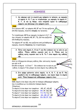 114
ΕΠΙΜΕΛΕΙΑ : ΑΥΓΕΡΙΝΟΣ ΒΑΣΙΛΗΣ
ΑΣΚΗΣΕΙΣ
1. Ας πάρουμε από τα γνωστά μας σχήματα το τρίγωνο, με κορυφές
τα σημεία Α, Β, Γ και το τετράπλευρο, με κορυφές τα σημεία Α,
Β, Γ, Δ και ας δούμε, ποια ονομασία έχουν τα ευθύγραμμα
τμήματα που βλέπουμε στα σχήματα αυτά.
Λύση
Στο τρίγωνο ΑΒΓ, τα τμήματα ΑΒ, ΒΓ και ΓΑ που ορίζονται
από δύο κορυφές, λέγονται πλευρές του τριγώνου.
Το τετράπλευρο ΑΒΓΔ με κορυφές τα σημεία Α, Β, Γ, Δ
έχει πλευρές τα τμήματα ΑΒ, ΒΓ, ΓΔ, ΔΑ που ορίζονται
από διαδοχικές κορυφές.
Τα τμήματα ΑΓ και ΒΔ, που ορίζονται από μη διαδοχικές
κορυφές, λέγονται διαγώνιες του τετραπλεύρου.
2. Έστω τρία σημεία Α, Β και Γ που δεν ανήκουν και τα τρία σε μια
ευθεία. Πόσες ευθείες περνούν από το Α; Πόσες από τις
ευθείες αυτές περνούν από το Β; Το Γ είναι σημείο της ευθείας
ΑΒ;
Λύση
Από το Α διέρχονται άπειρες ευθείες. Μια από αυτές περνάει
και από το Β.
Επειδή τα σημεία Α, Β και Γ δεν ανήκουν και τα τρία σε μια
ευθεία, το σημείο Γ δεν μπορεί να είναι σημείο της ευθείας ΑΒ.
3. Στο σχήμα φαίνονται πέντε σημεία, τα Α, Β, Γ, Δ και Ε. Να
χαράξετε όλα τα ευθύγραμμα τμήματα, που έχουν άκρα τα σημεία
αυτά. Πόσα διαφορετικά ευθύγραμμα τμήματα είναι;
Λύση
Κάθε σημείο είναι άκρο ενός από τα τέσσερα ευθύγραμμα τμήματα,
που το συνδέουν με τα υπόλοιπα τέσσερα σημεία.
Επομένως:
Το σημείο Α είναι άκρο των τμημάτων: ΑΒ, ΑΓ, ΑΔ,ΑΕ
Το σημείο Β είναι άκρο των τμημάτων: ΒΑ, ΒΓ, ΒΔ, ΒΕ
Το σημείο Γ είναι άκρο των τμημάτων: ΓΑ, ΓΒ, ΓΔ, ΓΕ
Το σημείο Δ είναι άκρο των τμημάτων: ΔΑ, ΔΒ, ΔΓ, ΔΕ
Το σημείο Ε είναι άκρο των τμημάτων: ΕΑ, ΕΒ, ΕΓ, ΕΔ
Α
Β Γ
Γ
Β
Α
α
β
ε
γ
Α Β
ΓΔ
Α
Β
ΓΔ
Ε
 