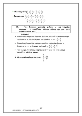 12
ΕΠΙΜΕΛΕΙΑ : ΑΥΓΕΡΙΝΟΣ ΒΑΣΙΛΗΣ
 Προσεταιριστική )()(












a
 Επιμεριστική ))(














a
))(














a
25. Πως διαιρούμε φυσικούς αριθμούς , πως διαιρούμε
κλάσματα , τι ονομάζουμε σύνθετο κλάσμα και πως αυτό
μετατρέπεται σε απλό;
Απάντηση
 Για να διαιρέσουμε δύο φυσικούς αριθμούς αρκεί να πολλαπλασιάσουμε
το διαιρετέο με τον αντίστροφο του διαιρέτη.



 
1
: aa
 Για να διαιρέσουμε δύο κλάσματα αρκεί να πολλαπλασιάσουμε το
διαιρετέο με τον αντίστροφο του διαιρέτη.







:
a
 Ένα κλάσμα, του οποίου ένας τουλάχιστον όρος του είναι κλάσμα,
ονομάζεται σύνθετο κλάσμα.
 Μετατροπή σύνθετου σε απλό:
bc
ad
d
c
b
a

 