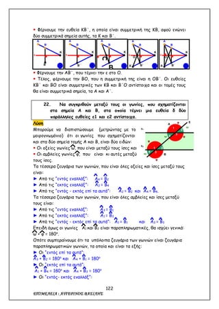 122
ΕΠΙΜΕΛΕΙΑ : ΑΥΓΕΡΙΝΟΣ ΒΑΣΙΛΗΣ
 Φέρνουμε την ευθεία ΚΒ΄, η οποία είναι συμμετρική της ΚΒ, αφού ενώνει
δύο συμμετρικά σημεία αυτής, τα Κ και Β΄.
 Φέρνουμε την ΑΒ΄, που τέμνει την ε στο Ο.
 Τέλος, φέρνουμε την ΒΟ, που η συμμετρική της είναι η ΟΒ΄. Οι ευθείες
ΚΒ΄ και ΒΟ είναι συμμετρικές των ΚΒ και Β΄Ο αντίστοιχα και οι τομές τους
θα είναι συμμετρικά σημεία, τα Α και Α΄.
22. Να συγκριθούν μεταξύ τους οι γωνίες, που σχηματίζονται
στα σημεία Α και Β, στα οποία τέμνει μια ευθεία δ δύο
παράλληλες ευθείες ε1 και ε2 αντίστοιχα.
Λύση
Μπορούμε να διαπιστώσουμε (μετρώντας με το
μοιρογνωμόνιο) ότι οι γωνίες που σχηματίζονται
και στα δύο σημεία τομής Α και Β, είναι δύο ειδών:
 Οι οξείες γωνίες ω, που είναι μεταξύ τους ίσες και
 Οι αμβλείες γωνίες φ, που είναι κι αυτές μεταξύ
τους ίσες.
Τα τέσσερα ζευγάρια των γωνιών, που είναι όλες οξείες και ίσες μεταξύ τους
είναι:
► Από τις “εντός εναλλάξ”: Α4 = Β2
► Από τις “εκτός εναλλάξ”: Α2 = Β4
► Από τις “εντός - εκτός επί τα αυτά”: Α2 = Β2 και Α4 = Β4.
Τα τέσσερα ζευγάρια των γωνιών, που είναι όλες αμβλείες και ίσες μεταξύ
τους είναι:
► Από τις “εντός εναλλάξ”: Α3 = Β1
► Από τις “εκτός εναλλάξ”: Α1 = Β3
► Από τις “εντός - εκτός επί τα αυτά”: Α1 = Β1 και Α3 = Β3
Επειδή όμως οι γωνίες Α1 και Β2 είναι παραπληρωματικές, θα ισχύει γενικά:
ω + φ = 180ο
.
Οπότε συμπεραίνουμε ότι τα υπόλοιπα ζευγάρια των γωνιών είναι ζευγάρια
παραπληρωματικών γωνιών, τα οποία και είναι τα εξής:
► Οι “εντός επί τα αυτά”:
Α3 + Β2 = 180ο
και Α4 + Β1 = 180ο
► Οι “εκτός επί τα αυτά”:
Α1 + Β4 = 180ο
και Α4 + Β3 = 180ο
► Οι “εντός- εκτός εναλλάξ”:
1
Α
Β
Β΄
Κ
ε
2
Α
Β
Β΄
Κ
ε
Α
Β
Β
΄
Κ
ε Ο
3
Α
Β
Β΄
Κ
ε
Ο
Α΄ 4
Α
Β
Β΄
Κ
ε
Ο
Α΄ 5
Β
φ
ω
ω
Α
1
2
3
4
φ
φ
ω
ω
δ
ε1
φ
2
3
1
4
ε2
 