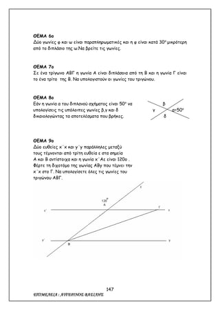 147
ΕΠΙΜΕΛΕΙΑ : ΑΥΓΕΡΙΝΟΣ ΒΑΣΙΛΗΣ
ΘΕΜΑ 6ο
Δύο γωνίες φ και ω είναι παραπληρωματικές και η φ είναι κατά 30ο
μικρότερη
από το διπλάσιο της ω.Να βρείτε τις γωνίες.
ΘΕΜΑ 7ο
Σε ένα τρίγωνο ΑΒΓ η γωνία Α είναι διπλάσοια από τη Β και η γωνία Γ είναι
το ένα τρίτο της Β. Να υπολογιστούν οι γωνίες του τριγώνου.
ΘΕΜΑ 8ο
Εάν η γωνία α του διπλανού σχήματος είναι 50ο
να β
υπολογίσεις τις υπόλοιπες γωνίες β,γ και δ γ α=50ο
δικαιολογώντας τα αποτελέσματα που βρήκες. δ
ΘΕΜΑ 9ο
Δύο ευθείες x΄x και y΄y παράλληλες μεταξύ
τους τέμνονται από τρίτη ευθεία ε στα σημεία
Α και Β αντίστοιχα και η γωνία x΄Αε είναι 120ο .
Φέρτε τη διχοτόμο της γωνίας ΑΒy που τέμνει την
x΄x στο Γ. Να υπολογίσετε όλες τις γωνίες του
τριγώνου ΑΒΓ.
 