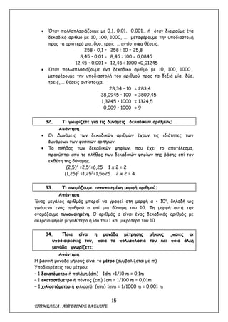 15
ΕΠΙΜΕΛΕΙΑ : ΑΥΓΕΡΙΝΟΣ ΒΑΣΙΛΗΣ
 Όταν πολλαπλασιάζουμε με 0,1, 0,01, 0,001… ή όταν διαιρούμε ένα
δεκαδικό αριθμό με 10, 100, 1000, … μεταφέρουμε την υποδιαστολή
προς τα αριστερά μια, δυο, τρεις, … αντίστοιχα θέσεις.
258  0,1 = 258 : 10 = 25,8
8,45  0,01 = 8,45 : 100 = 0,0845
12,45  0,001 = 12,45 : 1000 =0,01245
 Όταν πολλαπλασιάζουμε ένα δεκαδικό αριθμό με 10, 100, 1000…
μεταφέρουμε την υποδιαστολή του αριθμού προς τα δεξιά μία, δύο,
τρεις, … θέσεις αντίστοιχα.
28,34  10 = 283,4
38,0945  100 = 3809,45
1,3245  1000 = 1324,5
0,009  1000 = 9
32. Τι γνωρίζετε για τις δυνάμεις δεκαδικών αριθμών;
Απάντηση
 Οι Δυνάμεις των δεκαδικών αριθμών έχουν τις ιδιότητες των
δυνάμεων των φυσικών αριθμών.
 Το πλήθος των δεκαδικών ψηφίων, που έχει το αποτέλεσμα,
προκύπτει από το πλήθος των δεκαδικών ψηφίων της βάσης επί τον
εκθέτη της δύναμης.
(2,5)2
=2,52
=6,25 1 x 2 = 2
(1,25)2
=1,252
=1,5625 2 x 2 = 4
33. Τι ονομάζουμε τυποποιημένη μορφή αριθμού;
Απάντηση
Ένας μεγάλος αριθμός μπορεί να γραφεί στη μορφή α  10ν
, δηλαδή ως
γινόμενο ενός αριθμού α επί μια δύναμη του 10. Τη μορφή αυτή την
ονομάζουμε τυποποιημένη. Ο αριθμός α είναι ένας δεκαδικός αριθμός με
ακέραιο ψηφίο μεγαλύτερο ή ίσο του 1 και μικρότερο του 10.
34. Ποια είναι η μονάδα μέτρησης μήκους ,ποιες οι
υποδιαιρέσεις του, ποια τα πολλαπλάσιά του και ποια άλλη
μονάδα γνωρίζετε;
Απάντηση
Η βασική μονάδα μήκους είναι το μέτρο (συμβολίζεται με m)
Υποδιαιρέσεις του μέτρου:
– 1 δεκατόμετρο ή παλάμη (dm) 1dm =1/10 m = 0,1m
– 1 εκατοστόμετρο ή πόντος (cm) 1cm = 1/100 m = 0,01m
− 1 χιλιοστόμετρο ή χιλιοστό (mm) 1mm = 1/1000 m = 0,001 m
 