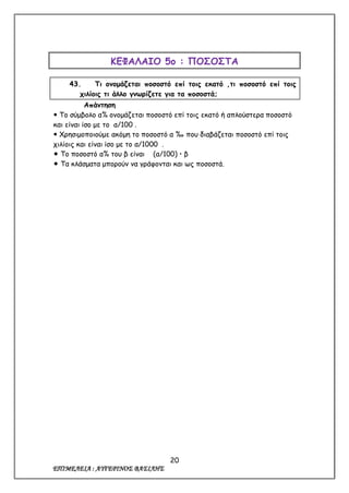 20
ΕΠΙΜΕΛΕΙΑ : ΑΥΓΕΡΙΝΟΣ ΒΑΣΙΛΗΣ
ΚΕΦΑΛΑΙΟ 5ο : ΠΟΣΟΣΤΑ
43. Τι ονομάζεται ποσοστό επί τοις εκατό ,τι ποσοστό επί τοις
χιλίοις τι άλλο γνωρίζετε για τα ποσοστά;
Απάντηση
 Το σύμβολο α% ονομάζεται ποσοστό επί τοις εκατό ή απλούστερα ποσοστό
και είναι ίσο με το α/100 .
 Χρησιμοποιούμε ακόμη το ποσοστό α ‰ που διαβάζεται ποσοστό επί τοις
χιλίοις και είναι ίσο με το α/1000 .
 Το ποσοστό α% του β είναι (α/100)  β
 Τα κλάσματα μπορούν να γράφονται και ως ποσοστά.
 
