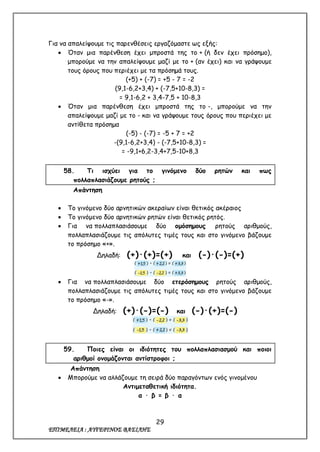 29
ΕΠΙΜΕΛΕΙΑ : ΑΥΓΕΡΙΝΟΣ ΒΑΣΙΛΗΣ
Για να απαλείψουμε τις παρενθέσεις εργαζόμαστε ως εξής:
 Όταν μια παρένθεση έχει μπροστά της το + (ή δεν έχει πρόσημο),
μπορούμε να την απαλείψουμε μαζί με το + (αν έχει) και να γράψουμε
τους όρους που περιέχει με τα πρόσημά τους.
(+5) + (-7) = +5 - 7 = -2
(9,1-6,2+3,4) + (-7,5+10-8,3) =
= 9,1-6,2 + 3,4-7,5 + 10-8,3
 Όταν μια παρένθεση έχει μπροστά της το -, μπορούμε να την
απαλείψουμε μαζί με το - και να γράψουμε τους όρους που περιέχει με
αντίθετα πρόσημα
(-5) - (-7) = -5 + 7 = +2
-(9,1-6,2+3,4) - (-7,5+10-8,3) =
= -9,1+6,2-3,4+7,5-10+8,3
58. Τι ισχύει για το γινόμενο δύο ρητών και πως
πολλαπλασιάζουμε ρητούς ;
Απάντηση
 Το γινόμενο δύο αρνητικών ακεραίων είναι θετικός ακέραιος
 Το γινόμενο δύο αρνητικών ρητών είναι θετικός ρητός.
 Για να πολλαπλασιάσουμε δύο ομόσημους ρητούς αριθμούς,
πολλαπλασιάζουμε τις απόλυτες τιμές τους και στο γινόμενο βάζουμε
το πρόσημο «+».
Δηλαδή: (+)·(+)=(+) και (-)·(-)=(+)
 Για να πολλαπλασιάσουμε δύο ετερόσημους ρητούς αριθμούς,
πολλαπλασιάζουμε τις απόλυτες τιμές τους και στο γινόμενο βάζουμε
το πρόσημο «-».
Δηλαδή: (+)·(-)=(-) και (-)·(+)=(-)
59. Ποιες είναι οι ιδιότητες του πολλαπλασιασμού και ποιοι
αριθμοί ονομάζονται αντίστροφοι ;
Απάντηση
 Μπορούμε να αλλάζουμε τη σειρά δύο παραγόντων ενός γινομένου
Αντιμεταθετική ιδιότητα.
α · β = β · α
 