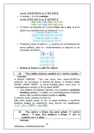 31
ΕΠΙΜΕΛΕΙΑ : ΑΥΓΕΡΙΝΟΣ ΒΑΣΙΛΗΣ
Δηλαδή: (+):(+)=(+) και (-):(-)=(+)
 το πρόσημο -, αν είναι ετερόσημοι.
Δηλαδή: (+):(-)=(-) και (-):(+)=(-)
 Το πηλίκο της διαίρεσης α:β ή
𝛼
𝛽
λέγεται λόγος του α προς το β και
ορίζεται ως η μοναδική λύση της εξίσωσης β · x = α
 Η διαίρεση
𝛼
𝛽
μπορεί να γραφτεί 𝛼 ∙
1
𝛽
, επομένως για να διαιρέσουμε δύο
ρητούς αριθμούς, αρκεί να πολλαπλασιάσουμε το διαιρετέο με τον
αντίστροφο του διαιρέτη.
 Διαίρεση με διαιρέτη το μηδέν δεν ορίζεται.
62. Ποιοι αριθμοί καλούνται περιοδικοί και τι καλείται περίοδος ;
Απάντηση
Η διαίρεση 1.000.000 : 7 δεν είναι τέλεια. Δίνει πηλίκο 142.857 και
υπόλοιπο1. Αν συνεχίσουμε τη διαίρεση θα βρούμε το δεκαδικό αριθμό
142.857, 142857 142857... με άπειρα δεκαδικά ψηφία, τέτοια ώστε, να
επαναλαμβάνονται συνεχώς τα ίδια έξι ψηφία 142857
 Τους αριθμούς που βρήκαμε παραπάνω τους ονομάζουμε περιοδικούς
δεκαδικούς αριθμούς. Το πλήθος των επαναλαμβανομένων δεκαδικών
ψηφίων κάθε περιοδικού αριθμού ονομάζεται περίοδος.
Γενικότερα, λοιπόν, μπορούμε να πούμε ότι:
Κάθε ρητός αριθμός μπορεί να έχει τη μορφή δεκαδικού ή περιοδικού
δεκαδικού αριθμού και συμβολίζεται όπως φαίνεται στα παραδείγματα.
63. Πως ορίζεται η δύναμη ενός ρητού αριθμού ;Τι καλείται
εκθέτης ; Τι βάση; Πως διαβάζεται η δύναμη; Τι είναι το
τετράγωνο και τι ο κύβος ;
Απάντηση
 