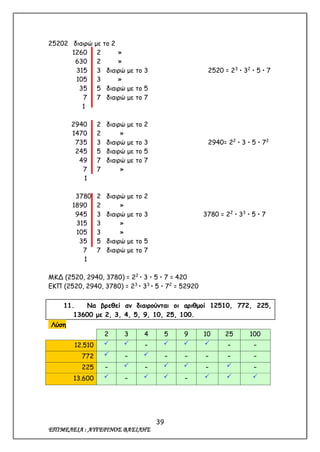 39
ΕΠΙΜΕΛΕΙΑ : ΑΥΓΕΡΙΝΟΣ ΒΑΣΙΛΗΣ
25202 διαιρώ με το 2
1260 2 »
630 2 »
315 3 διαιρώ με το 3 2520 = 23
 32
 5  7
105 3 »
35 5 διαιρώ με το 5
7 7 διαιρώ με το 7
1
2940 2 διαιρώ με το 2
1470 2 »
735 3 διαιρώ με το 3 2940= 22
 3  5  72
245 5 διαιρώ με το 5
49 7 διαιρώ με το 7
7 7 »
1
3780 2 διαιρώ με το 2
1890 2 »
945 3 διαιρώ με το 3 3780 = 22
 33
 5  7
315 3 »
105 3 »
35 5 διαιρώ με το 5
7 7 διαιρώ με το 7
1
ΜΚΔ (2520, 2940, 3780) = 22
 3  5  7 = 420
ΕΚΠ (2520, 2940, 3780) = 23
 33
 5  72
= 52920
11. Να βρεθεί αν διαιρούνται οι αριθμοί 12510, 772, 225,
13600 με 2, 3, 4, 5, 9, 10, 25, 100.
Λύση
2 3 4 5 9 10 25 100
12.510   –    – –
772  –  – – – – –
225 –  –   –  –
13.600  –   –   
 