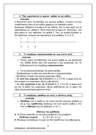4
ΕΠΙΜΕΛΕΙΑ : ΑΥΓΕΡΙΝΟΣ ΒΑΣΙΛΗΣ
3. Πώς παριστάνονται οι φυσικοί αριθμοί σε μία ευθεία;
Απάντηση
Η δυνατότητα αυτή, της διάταξης των φυσικών αριθμών, επιτρέπει να τους
τοποθετήσουμε πάνω σε μια ευθεία γραμμή με τον παρακάτω τρόπο:
Διαλέγουμε αυθαίρετα ένα σημείο Ο της ευθείας, που το λέμε αρχή, για να
παραστήσουμε τον αριθμό 0. Μετά, δεξιά από το σημείο Ο διαλέγουμε ένα
άλλο σημείο Α, που παριστάνει τον αριθμό 1. Τότε, με μονάδα μέτρησης το
ΟΑ, βρίσκουμε τα σημεία που παριστάνουν τους αριθμούς: 2, 3, 4, 5, …
4. Τι ονομάζουμε στρογγυλοποίηση και πως γίνεται αυτή ;
Απάντηση
 Πολλές φορές αντικαθιστούμε ένα φυσικό αριθμό με μια προσέγγιση
του, δηλαδή κάποιο άλλο λίγο μικρότερο ή λίγο μεγαλύτερό του. Τη
διαδικασία αυτή την ονομάζουμε στρογγυλοποίηση.
 Για να στρογγυλοποιήσουμε ένα φυσικό αριθμό:
- Προσδιορίζουμε τη τάξη στην οποία θα γίνει η στρογγυλοποίηση.
- Εξετάζουμε το ψηφίο της αμέσως μικρότερης τάξης.
- Αν αυτό είναι μικρότερο του 5 (δηλαδή 0, 1, 2, 3 ή 4), το ψηφίο αυτό και
όλα τα ψηφία των μικρότερων τάξεων μηδενίζονται.
- Αν είναι μεγαλύτερο ή ίσο του 5 (δηλαδή 5, 6, 7, 8 ή 9), το ψηφίο αυτό
και όλα τα ψηφία των μικρότερων τάξεων μηδενίζονται και το ψηφίο της
τάξης στρογγυλοποίησης αυξάνεται κατά 1.
5. Τι ονομάζουμε πρόσθεση και ποιες οι ιδιότητες αυτής;
Απάντηση
 Πρόσθεση είναι η πράξη με την οποία από δύο φυσικούς αριθμούς α
και β, τους προσθετέους, βρίσκουμε ένα τρίτο φυσικό αριθμό γ, που
είναι το άθροισμά τους και γράφουμε: α + β = γ
Ιδιότητες της πρόσθεσης
► Το 0 όταν προστεθεί σε ένα φυσικό αριθμό δεν τον μεταβάλλει.
(Ουδέτερο στοιχείο) α + 0 = 0 + α = α
► Μπορούμε να αλλάζουμε τη σειρά των δύο προσθετέων ενός αθροίσματος
0 1 2
Ο Α Β
 