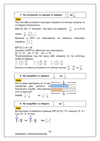 43
ΕΠΙΜΕΛΕΙΑ : ΑΥΓΕΡΙΝΟΣ ΒΑΣΙΛΗΣ
7. Να μετατραπούν σε ομώνυμα τα κλάσματα
3
2
,
5
3
και ,
20
5
Λύση
Πριν από κάθε μετατροπή ετερώνυμων κλασμάτων σε ομώνυμα ελέγχουμε αν
τα κλάσματα απλοποιούνται.
ΜΚΔ (5, 20) = 5 Διαιρούμε τους όρους του κλάσματος ,
20
5
με το 5 και
έχουμε:
4
1
5:20
5:5
20
5

Βρίσκουμε το ΕΚΠ των παρονομαστών των ανάγωγων ετερωνύμων
κλασμάτων.
3
2
,
5
3
4
1
ΕΚΠ (5, 3, 4) = 60
Διαιρούμε το ΕΚΠ με καθένα από τους παρονομαστές
60 : 5 = 12 60 : 3 = 20 60 : 4 = 15
Πολλαπλασιάζουμε τους δύο όρους κάθε κλάσματος επί τον αντίστοιχο
αριθμό που βρήκαμε.
60
36
125
123
5
3




60
40
203
202
3
2




60
15
154
151
4
1




Επομένως τα κλάσματα μετατράπηκαν στα ισοδύναμα ομώνυμα:
60
36
,
60
40
και
60
15
.
8. Να συγκριθούν τα κλάσματα
10
7
και
15
7
.
Λύση.
Από το σχήμα παρατηρούμε ότι “σε όσα
περισσότερα μέρη χωρίζεται ένα
συγκεκριμένο μέγεθος, τόσο μικρότερα
είναι τα μέρη αυτά”.
Δηλαδή:
10
7
15
7
 και
10
1
15
1

9. Να συγκριθούν τα κλάσματα
8
5
και
9
4
.
Λύση
Μετατρέπουμε τα κλάσματα σε ομώνυμα, ΕΚΠ (8, 9) = 72, επομένως 72 : 8 =
9 και 72 : 9 = 8 οπότε
= και = . Άρα
9
4
8
5

7.
10
7.
15
45
72
9
5.
8
32
72
8
4.
9
 