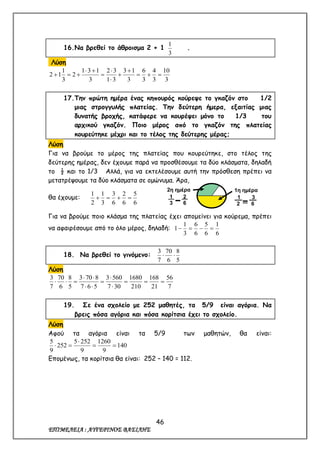 46
ΕΠΙΜΕΛΕΙΑ : ΑΥΓΕΡΙΝΟΣ ΒΑΣΙΛΗΣ
16.Να βρεθεί το άθροισμα 2 + 1
3
1
.
Λύση
3
10
3
4
3
6
3
13
31
32
3
131
2
3
1
12 







17.Την πρώτη ημέρα ένας κηπουρός κούρεψε το γκαζόν στο 1/2
μιας στρογγυλής πλατείας. Την δεύτερη ήμερα, εξαιτίας μιας
δυνατής βροχής, κατάφερε να κουρέψει μόνο το 1/3 του
αρχικού γκαζόν. Ποιο μέρος από το γκαζόν της πλατείας
κουρεύτηκε μέχρι και το τέλος της δεύτερης μέρας;
Λύση
Για να βρούμε το μέρος της πλατείας που κουρεύτηκε, στο τέλος της
δεύτερης ημέρας, δεν έχουμε παρά να προσθέσουμε τα δύο κλάσματα, δηλαδή
το ½ και το 1/3 Αλλά, για να εκτελέσουμε αυτή την πρόσθεση πρέπει να
μετατρέψουμε τα δύο κλάσματα σε ομώνυμα. Άρα,
θα έχουμε:
6
5
6
2
6
3
3
1
2
1

Για να βρούμε ποιο κλάσμα της πλατείας έχει απομείνει για κούρεμα, πρέπει
να αφαιρέσουμε από το όλο μέρος, δηλαδή:
6
1
6
5
6
6
3
1
1 
18. Να βρεθεί το γινόμενο:
5
8
6
70
7
3

Λύση
7
56
21
168
210
1680
307
5603
567
8703
5
8
6
70
7
3







19. Σε ένα σχολείο με 252 μαθητές, τα 5/9 είναι αγόρια. Να
βρεις πόσα αγόρια και πόσα κορίτσια έχει το σχολείο.
Λύση
Αφού τα αγόρια είναι τα 5/9 των μαθητών, θα είναι:
140
9
1260
9
2525
252
9
5



Επομένως, τα κορίτσια θα είναι: 252 – 140 = 112.
2η ημέρα
=
1.
3
2.
6
1η ημέρα
=
1.
2
3.
6
 