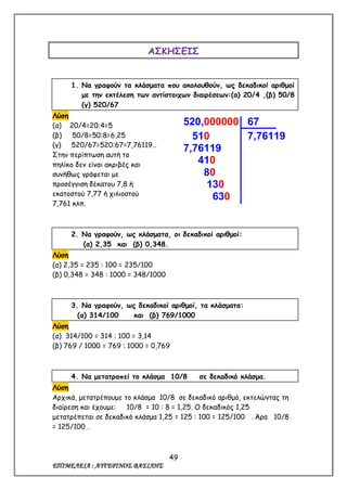 49
ΕΠΙΜΕΛΕΙΑ : ΑΥΓΕΡΙΝΟΣ ΒΑΣΙΛΗΣ
ΑΣΚΗΣΕΙΣ
1. Να γραφούν τα κλάσματα που ακολουθούν, ως δεκαδικοί αριθμοί
με την εκτέλεση των αντίστοιχων διαιρέσεων:(α) 20/4 ,(β) 50/8
(γ) 520/67
Λύση
(α) 20/4=20:4=5
(β) 50/8=50:8=6,25
(γ) 520/67=520:67=7,76119…
Στην περίπτωση αυτή το
πηλίκο δεν είναι ακριβές και
συνήθως γράφεται με
προσέγγιση δέκατου 7,8 ή
εκατοστού 7,77 ή χιλιοστού
7,761 κλπ.
2. Να γραφούν, ως κλάσματα, οι δεκαδικοί αριθμοί:
(α) 2,35 και (β) 0,348.
Λύση
(α) 2,35 = 235 : 100 = 235/100
(β) 0,348 = 348 : 1000 = 348/1000
3. Να γραφούν, ως δεκαδικοί αριθμοί, τα κλάσματα:
(α) 314/100 και (β) 769/1000
Λύση
(α) 314/100 = 314 : 100 = 3,14
(β) 769 / 1000 = 769 : 1000 = 0,769
4. Να μετατραπεί το κλάσμα 10/8 σε δεκαδικό κλάσμα.
Λύση
Αρχικά, μετατρέπουμε το κλάσμα 10/8 σε δεκαδικό αριθμό, εκτελώντας τη
διαίρεση και έχουμε: 10/8 = 10 : 8 = 1,25. Ο δεκαδικός 1,25
μετατρέπεται σε δεκαδικό κλάσμα 1,25 = 125 : 100 = 125/100 . Άρα 10/8
= 125/100 .
520,000000 67
510 7,76119
7,76119
410
80
130
630
29
…
 