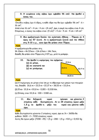 51
ΕΠΙΜΕΛΕΙΑ : ΑΥΓΕΡΙΝΟΣ ΒΑΣΙΛΗΣ
8. Η επιφάνεια ενός κύβου έχει εμβαδόν 96 cm2. Να βρεθεί ο
όγκος του.
Λύση
Επειδή ο κύβος έχει 6 έδρες, η κάθε έδρα του θα έχει εμβαδόν 96 cm2
: 6 =
16 cm2
.
Αλλά είναι 16 cm2
= 4 cm  4 cm = (4 cm)2
, άρα, η ακμή του κύβου είναι 4 cm.
Επομένως, ο όγκος του κύβου είναι: (4 cm)3
= 4 cm  4 cm  4 cm = 64 cm3
9. Μια αμαξοστοιχία διανύει την απόσταση Αθήνας - Πύργου σε 4
ώρες και 57 λεπτά. Αν η αμαξοστοιχία ξεκινά από την Αθήνα
στις 9:10 π.μ., ποια ώρα θα φτάσει στον Πύργο;
Λύση
Η αμαξοστοιχία θα φτάσει στις
9h 10min + 4h 57min = 13h 67min = 14h 7min,
δηλαδή, θα φτάσει στον Πύργο στις 2:07 μ.μ., μετά το μεσημέρι.
10. Να βρεθεί η περίμετρος του σχήματος:
(α) σε μέτρα,
(β) σε εκατοστά και
(γ) σε χιλιόμετρα.
Λύση
(α) Η περίμετρος σε μέτρα είναι ίση με το άθροισμα των μηκών των πλευρών
του, δηλαδή: 26,6 m + 23,5 m + 22,17 m + 38,53 m = 111,8 m.
(β) Είναι 111,8 m =111,8 m  0,001 = 0,1118 Km.
(γ) Επίσης είναι 111,8 m  100 = 11180 cm.
11. Μια δεξαμενή νερού τρύπησε και χύνονται 2
σταγόνες κάθε δευτερόλεπτο. Αν οι 25 σταγόνες έχουν μάζα
1,5 g, να βρεθεί η μάζα του νερού που χάνεται κάθε
ώρα.
Λύση
Κάθε δευτερόλεπτο χύνονται 2 σταγόνες νερού, άρα σε 1h = 3600s θα
χυθούν: 3600  2 = 7200 σταγόνες νερού.
Αυτές θα έχουν μάζα: (7200 : 25)  1,5 g = 288  1,5 g = 432 g = 0,432 Kg
38,53 m
27,6 m
23,5 m
22,17 m
 