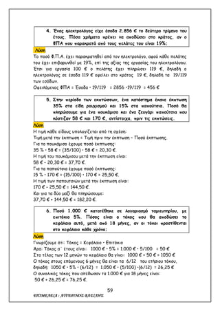 59
ΕΠΙΜΕΛΕΙΑ : ΑΥΓΕΡΙΝΟΣ ΒΑΣΙΛΗΣ
4. Ένας ηλεκτρολόγος είχε έσοδα 2.856 € το δεύτερο τρίμηνο του
έτους. Πόσα χρήματα πρέπει να αποδώσει στο κράτος, αν ο
ΦΠΑ που παρακρατά από τους πελάτες του είναι 19%;
Λύση
Το ποσό Φ.Π.Α. έχει παρακρατηθεί από τον ηλεκτρολόγο, αφού κάθε πελάτης
του έχει επιβαρυνθεί με 19%, επί της αξίας της εργασίας του ηλεκτρολόγου.
Έτσι για εργασία 100 € ο πελάτης έχει πληρώσει 119 €, δηλαδή ο
ηλεκτρολόγος σε έσοδα 119 € οφείλει στο κράτος 19 €, δηλαδή τα 19/119
των εσόδων.
Οφειλόμενος ΦΠΑ = Έσοδα  19/119 = 2856 19/119 = 456 €
5. Στην περίοδο των εκπτώσεων, ένα κατάστημα έκανε έκπτωση
35% στα είδη ρουχισμού και 15% στα παπούτσια. Ποσό θα
πληρώσουμε για ένα πουκάμισο και ένα ζευγάρι παπούτσια που
κόστιζαν 58 € και 170 €, αντίστοιχα, πριν τις εκπτώσεις.
Λύση
Η τιμή κάθε είδους υπολογίζεται από τη σχέση:
Τιμή μετά την έκπτωση = Τιμή πριν την έκπτωση – Ποσό έκπτωσης.
Για το πουκάμισο έχουμε ποσό έκπτωσης:
35 %  58 € = (35/100)  58 € = 20,30 €.
Η τιμή του πουκάμισου μετά την έκπτωση είναι:
58 € – 20,30 € = 37,70 €.
Για τα παπούτσια έχουμε ποσό έκπτωσης:
15 %  170 € = (15/100)  170 € = 25,50 €.
Η τιμή των παπουτσιών μετά την έκπτωση είναι:
170 € – 25,50 € = 144,50 €.
Και για τα δύο μαζί θα πληρώσουμε:
37,70 € + 144,50 € = 182,20 €.
6. Ποσό 1.000 € κατατέθηκε σε λογαριασμό ταμιευτηρίου, με
επιτόκιο 5%. Πόσος είναι ο τόκος που θα αποδώσει το
κεφάλαιο αυτό, μετά από 18 μήνες, αν οι τόκοι προστίθενται
στο κεφάλαιο κάθε χρόνο;
Λύση
Γνωρίζουμε ότι: Τόκος = Κεφάλαιο  Επιτόκιο
Άρα: Τόκος α΄ έτους είναι: 1000 €  5% = 1.000 €  5/100 = 50 €
Στο τέλος των 12 μηνών το κεφάλαιο θα γίνει: 1000 € + 50 € = 1050 €
Ο τόκος στους επόμενους 6 μήνες θα είναι τα 6/12 του ετήσιου τόκου,
δηλαδή: 1050 €  5%  (6/12) = 1.050 €  (5/100) (6/12) = 26,25 €
Ο συνολικός τόκος που απέδωσαν τα 1.000 € για 18 μήνες είναι:
50 € + 26,25 € = 76,25 €.
 