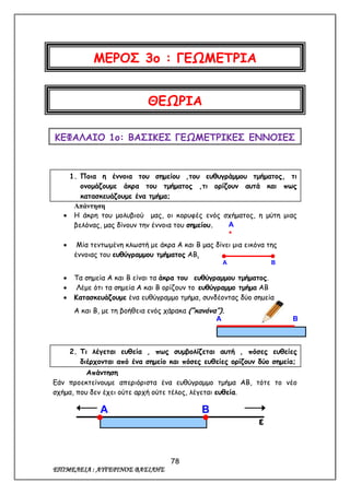 78
ΕΠΙΜΕΛΕΙΑ : ΑΥΓΕΡΙΝΟΣ ΒΑΣΙΛΗΣ
ΜΕΡΟΣ 3ο : ΓΕΩΜΕΤΡΙΑ
ΘΕΩΡΙΑ
ΚΕΦΑΛΑΙΟ 1ο: ΒΑΣΙΚΕΣ ΓΕΩΜΕΤΡΙΚΕΣ ΕΝΝΟΙΕΣ
1. Ποια η έννοια του σημείου ,του ευθυγράμμου τμήματος, τι
ονομάζουμε άκρα του τμήματος ,τι ορίζουν αυτά και πως
κατασκευάζουμε ένα τμήμα;
Απάντηση
 Η άκρη του μολυβιού μας, οι κορυφές ενός σχήματος, η μύτη μιας
βελόνας, μας δίνουν την έννοια του σημείου.
 Μία τεντωμένη κλωστή με άκρα Α και Β μας δίνει μια εικόνα της
έννοιας του ευθύγραμμου τμήματος ΑΒ.
 Τα σημεία Α και Β είναι τα άκρα του ευθύγραμμου τμήματος.
 Λέμε ότι τα σημεία Α και Β ορίζουν το ευθύγραμμο τμήμα ΑΒ
 Κατασκευάζουμε ένα ευθύγραμμο τμήμα, συνδέοντας δύο σημεία
Α και Β, με τη βοήθεια ενός χάρακα (“κανόνα”).
2. Τι λέγεται ευθεία , πως συμβολίζεται αυτή , πόσες ευθείες
διέρχονται από ένα σημείο και πόσες ευθείες ορίζουν δύο σημεία;
Απάντηση
Εάν προεκτείνουμε απεριόριστα ένα ευθύγραμμο τμήμα ΑΒ, τότε το νέο
σχήμα, που δεν έχει ούτε αρχή ούτε τέλος, λέγεται ευθεία.
Α

Α Β
Α Β
ε
Α Β
 