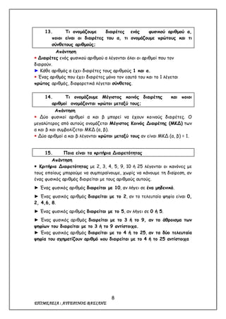 8
ΕΠΙΜΕΛΕΙΑ : ΑΥΓΕΡΙΝΟΣ ΒΑΣΙΛΗΣ
13. Τι ονομάζουμε διαιρέτες ενός φυσικού αριθμού α,
ποιοι είναι οι διαιρέτες του α, τι ονομάζουμε πρώτους και τι
σύνθετους αριθμούς;
Απάντηση
 Διαιρέτες ενός φυσικού αριθμού α λέγονται όλοι οι αριθμοί που τον
διαιρούν.
► Κάθε αριθμός α έχει διαιρέτες τους αριθμούς 1 και α.
 Ένας αριθμός που έχει διαιρέτες μόνο τον εαυτό του και το 1 λέγεται
πρώτος αριθμός, διαφορετικά λέγεται σύνθετος.
14. Τι ονομάζουμε Μέγιστος κοινός διαιρέτης και ποιοι
αριθμοί ονομάζονται πρώτοι μεταξύ τους;
Απάντηση
 Δύο φυσικοί αριθμοί α και β μπορεί να έχουν κοινούς διαιρέτες. Ο
μεγαλύτερος από αυτούς ονομάζεται Μέγιστος Κοινός Διαιρέτης (ΜΚΔ) των
α και β και συμβολίζεται ΜΚΔ (α, β).
 Δύο αριθμοί α και β λέγονται πρώτοι μεταξύ τους αν είναι ΜΚΔ (α, β) = 1.
15. Ποια είναι τα κριτήρια Διαιρετότητας
Απάντηση
 Κριτήρια Διαιρετότητας με 2, 3, 4, 5, 9, 10 ή 25 λέγονται οι κανόνες με
τους οποίους μπορούμε να συμπεραίνουμε, χωρίς να κάνουμε τη διαίρεση, αν
ένας φυσικός αριθμός διαιρείται με τους αριθμούς αυτούς.
► Ένας φυσικός αριθμός διαιρείται με 10, αν λήγει σε ένα μηδενικό.
► Ένας φυσικός αριθμός διαιρείται με το 2, αν το τελευταίο ψηφίο είναι 0,
2, 4,6, 8.
► Ένας φυσικός αριθμός διαιρείται με το 5, αν λήγει σε 0 ή 5.
► Ένας φυσικός αριθμός διαιρείται με το 3 ή το 9, αν το άθροισμα των
ψηφίων του διαιρείται με το 3 ή το 9 αντίστοιχα.
► Ένας φυσικός αριθμός διαιρείται με το 4 ή το 25, αν τα δύο τελευταία
ψηφία του σχηματίζουν αριθμό που διαιρείται με το 4 ή το 25 αντίστοιχα
 