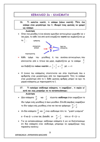 9
ΕΠΙΜΕΛΕΙΑ : ΑΥΓΕΡΙΝΟΣ ΒΑΣΙΛΗΣ
ΚΕΦΑΛΑΙΟ 2ο : ΚΛΑΣΜΑΤΑ
16. Τι καλείται νιοστό, τι κλάσμα (κάπα νιοστά); Πότε ένα
κλάσμα είναι μεγαλύτερο του 1; Μπορεί ένας φυσικός να γραφεί
ως κλάσμα;
Απάντηση
 Όταν ένα μέγεθος ή ένα σύνολο ομοειδών αντικειμένων χωρισθεί σε ν
ίσα μέρη, το κάθε ένα από αυτά ονομάζεται νιοστό και συμβολίζεται με
το

1
.
 Κάθε τμήμα του μεγέθους ή του συνόλου αντικειμένων, που
αποτελείται από κ τέτοια ίσα μέρη, συμβολίζεται με το κλάσμα


και διαβάζεται «κάπα νιοστά».




 
11
με 0
 Η έννοια του κλάσματος επεκτείνεται και στην περίπτωση που ο
αριθμητής είναι μεγαλύτερος από τον παρονομαστή. Τότε το κλάσμα
είναι μεγαλύτερο από το 1. Κάθε φυσικός αριθμός μπορεί να έχει τη
μορφή κλάσματος με παρονομαστή το 1.
17. Τι καλούμαι ισοδύναμα κλάσματα, τι εκφράζουν , τι ισχύει γι’
αυτά και πως μπορούμε να τα κατασκευάσουμε;
Απάντηση
 Δύο κλάσματα


και


λέγονται ισοδύναμα όταν εκφράζουν το
ίδιο τμήμα ενός μεγέθους ή ίσων μεγεθών. Επειδή ακριβώς εκφράζουν
το ίδιο τμήμα ενός μεγέθους είναι και ίσα και γράφουμε:





 Αν δύο κλάσματα


και


είναι ισοδύναμα τότε τα “χιαστί γινόμενα”
α  δ και β  γ είναι ίσα. Δηλαδή: αν




 τότε α  δ = β  γ
 Για να κατασκευάσουμε ισοδύναμα κλάσματα ή για να διαπιστώσουμε
ότι δύο κλάσματα είναι ισοδύναμα, μπορούμε να εφαρμόζουμε τους
παρακάτω κανόνες:
2.
3
αριθμητής
κλασματική
γραμμή
παρονομαστής
όροι του
κλάσματος
 