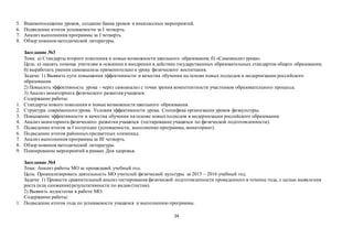 24
5. Взаимопосещение уроков, создание банка уроков и внеклассных мероприятий.
6. Подведение итогов успеваемости за I четверть.
7. Анализ выполнения программы за I четверть.
8. Обзор новинокметодической литературы.
Заседание №3
Тема: а) Стандарты второго поколения и новые возможности школьного образования; б) «Самоанализ урока».
Цель: а) оказать помощь учителям в освоении и внедрении в действие государственных образовательных стандартов общего образования;
б) выработать умения самоанализа применительно к уроку физического воспитания.
Задачи: 1) Выявить пути повышения эффективности и качества обучения на основе новых подходов в модернизации российского
образования.
2) Повысить эффективность урока - через самоанализ с точки зрения компетентности участников образовательного процесса.
3) Анализ мониторинга физического развития учащихся.
Содержание работы:
1. Стандарты нового поколения и новые возможности школьного образования.
2. Структура современного урока. Условия эффективности урока. Специфика организации уроков физкультуры.
3. Повышение эффективности и качества обучения на основе новыхподходов в модернизации российского образования.
4. Анализ мониторинга физического развития учащихся (тестирование учащихся по физической подготовленности).
5. Подведение итогов за I полугодие (успеваемости, выполнение программы, мониторинг).
6. Подведение итогов районныхпредметных олимпиад.
7. Анализ выполнения программы за III четверть.
8. Обзор новинокметодической литературы.
9. Планирование мероприятий в рамках Дня здоровья.
Заседание №4
Тема: Анализ работы МО за прошедший учебный год.
Цель: Проанализировать деятельность МО учителей физической культуры за 2015 – 2016 учебный год.
Задачи: 1) Провести сравнительный анализ тестирования физической подготовленности проведенного в течение года, с целью выявления
роста (или снижения) результативности по видам (тестам).
2) Выявить недостатки в работе МО.
Содержание работы:
1. Подведение итогов года по успеваемости учащихся и выполнению программы.
 