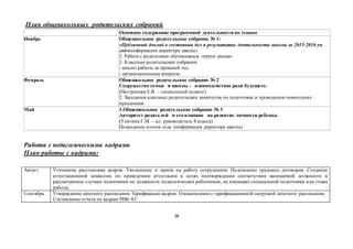 28
План общешкольных родительских собраний
Основное содержание программной деятельности по этапам
Ноябрь Общешкольное родительское собрание № 1:
«Публичный доклад о состоянии дел и результатах деятельности школы за 2015-2016 уч.
год»(информация директора школы)
2. Работа с родителями обучающихся «групп риска».
3. Классные родительские собрания:
- анализ работы за прошлый год
- организационные вопросы
Февраль 1. Общешкольное родительское собрание № 2
Содружество семьи и школы - взаимодействие ради будущего.
(Пестрецова Е.В. – социальный педагог)
2. Заседания классных родительских комитетов по подготовке и проведению новогодних
праздников
Май 1.Общешкольное родительское собрание № 3
Авторитет родителей и его влияние на развитие личности ребенка.
(Улитина Г.М. – кл. руководитель 8 класса)
Подведение итогов года. (информация директора школы)
Работа с педагогическими кадрами
План работы с кадрами:
Август Уточнение расстановки кадров. Увольнение и прием на работу сотрудников. Подписание трудовых договоров. Создание
аттестационной комиссии по проведению аттестации в целях подтверждения соответствия занимаемой должности и
рассмотрению случаев назначения на должности педагогических работников, не имеющих специальной подготовки или стажа
работы.
Сентябрь Утверждение штатного расписания. Тарификация кадров. Ознакомление с тарификационной нагрузкой штатного расписания.
Составление отчета по кадрам РИК-83.
 