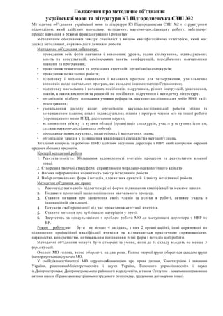 Положення про методичне об'єднання
української мови та літератури КЗ Підгородненська СЗШ №2
Методичне об'єднання української мови та літератури КЗ Підгородненська СЗШ №2 є структурним
підрозділом, який здійснює навчальну, методичну, науково-дослідницьку роботу, забезпечує
процес навчання в режимі функціонування і розвитку.
Методичним об'єднанням завідує спеціаліст з вищою кваліфікаційною категорією, який має
досвід методичної, науково-дослідницької роботи.
Методичне об'єднання забезпечує:
• проведення всіх форм навчання і виховання: уроків, годин спілкування, індивідуальних
занять та консультацій, семінарських занять, конференцій, передбачених навчальними
планами та програмами;
• проведення тематичних та державних атестацій, організацію спецкурсів;
• проведення позакласної роботи;
• підготовку і подання навчальних і виховних програм для затвердження, узагальнення
висновків щодо навчальних програм, які складені іншими методоб'єднаннями;
• підготовку навчальних і виховних посібників, підручників, різних інструкцій, унаочнення,
планів, а також висновків та рецензій на посібники, підручники і методичну літературу;
• організацію підбору, написання учнями рефератів, науково-дослідницьких робіт МАН та їх
рецензування;
• узагальнення досвіду колег, організацію науково-дослідницької роботи згідно із
затвердженим планом; аналіз індивідуальних планів і програм членів м/о та іншої роботи
(впровадження ними ППД, досягнення науки);
• встановлення зв'язку із вузами області (організація спецкурсів, участь у вступних іспитах,
спільна науково-дослідницька робота);
• пропаганду нових наукових, педагогічних і методичних знань;
• організацію заходів з підвищення кваліфікації спеціалістів методоб'єднань.
Загальний контроль за роботою ШМО здійснює заступник директора з НВР, який контролює окремий
предмет або цикл предметів.
Критерії методичної роботи
1. Результативність. Збільшення задоволеності вчителів процесом та результатом власної
праці.
2. Створення творчої атмосфери, сприятливого морально-психологічного клімату.
3. Висока інформаційна насиченість змісту методичної роботи.
4. Вибір оптимальних форм і методів, адекватних сучасній і змісту методичної роботи.
Методичне об'єднання має право:
1. Рекомендувати своїм підлеглим різні форми підвищення кваліфікації за межами школи.
2. Подавати пропозиції щодо поліпшення навчального процесу.
3. Ставити питання про заохочення своїх членів за успіхи в роботі, активну участь в
інноваційній діяльності.
4. Готувати свої пропозиції під час проведення атестації вчителів.
5. Ставити питання про публікацію матеріалів у пресі.
6. Звертатись за консультаціями з проблем роботи МО до заступників директора з НВР та
BP.
Режим роботи:має бути не менше 4 засідань, з них 2 організаційні, інші спрямовані на
підвищення професійної кваліфікації вчителів та відзначаються практичною спрямованістю,
науковістю, конкретністю, оптимальним поєднанням різні форм і методів цієї роботи.
Методичні об'єднання можуть бути створені за умови, коли до їх складу входить не менше 3
(трьох) осіб.
Очолює МО голова, якого обирають на два роки. Голова творчої групи обирається складом групи
ізатвержуєтьсязавідувачем МО.
У своїйдіяльностівчителі МО керуютьсяКонвенцією про права дитини, Конституцією i законами
України, рiшеннямиМiнiстерстваосвіти i науки України, Головного управлiнняосвiти i науки
м.Дніпропетровськ, Дніпропетровського районного відділуосвіти, а також Статутом i локальнимиправовими
актами школи (Правилами внутрішнього трудового розпорядку, трудовими договорами тощо).
 