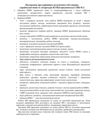 Положення про керівника методичного об'єднання
української мови та літератури КЗ Підгородненська СЗШ № 2
1. Керівник ШМО української мови та літературиобирається з числа найбільш
досвідчених, авторитетних, творчо працюючих учителів членами МО і
затверджується наказом директора школи.
2. Керівник ШМО:
• чітко і конкретно визначає зміст роботи ШМО відповідно до цілей і завдань
методичної роботи закладу, визначених програмою його розвитку, науково-
методичною проблемою, нормативною базою викладання предметів, методичними
рекомендаціями всіх рівнів;
• визначає пріоритетні напрями роботи, завдання ШМО, функціональні обов'язки
його членів;
• складає план роботи ШМО на навчальний рік на аналітико-діагностичній основі;
• активізує і систематизує роботу ШМО, організовує науково-дослідницьку,
експериментальну, інноваційну роботу вчителів;
• відповідає за ведення належної документації ШМО;
• готує і проводить загальні засідання ШМО (4-5 разів на рік);
• організовує взаємовідвідування уроків учителів, відвідує уроки;
• організовує методичні виставки, видавничу діяльність членів ШМО, участь у
професійних конкурсах, ярмарках педагогічних ідей тощо;
• організовує оперативне коригування навчально-методичних матеріалів;
• керує проектно-дослідницькоюдіяльністюучнів;
• забезпечує готовність шкільних команд до участі в олімпіадах, конкурсах,
учнівських конференціях; проведення першого етапу Всеукраїнської предметної
олімпіади;
• керує організацією проведення предметної декади (тижня), тижня методичної
майстерності;
• бере участь у вивченні стану викладання предмета, перевірках виконання
навчальних програм, ведення учнівських зошитів, підготовці і проведенні
педагогічних рад, нарад при директорові, педагогічних консиліумах;
• контролює проведення позакласної роботи з предмета (факультативи, спецкурси,
гуртки);
• проводить діагностику вчителів, здійснює її аналіз з метою корекції роботи ШМО;
• за результатами роботи за рік подає аналітичний звіт заступнику директора закладу
з НВР та визначає мету, завдання і зміст діяльності ШМО на наступний рік;
• керує роботою з розвитку і вдосконалення навчально-матеріальної бази МО;
• керівник ШМО — член методичної ради школи.
Робота МО проводиться відповідно до плану на поточний навчальний рік. План
складено керівником МО, розглянуто на засіданні МО і погоджено із заступником
директора з науково-методичної роботи, затверджено директором школи.
Засідання МО проводять відповідно до плану роботи МО на поточний навчальний
рік. З кожного питання, яке обговорюється на засіданні, приймають рекомендації.
При розгляді питання щодо тематики або інтересів інших МО школи на засідання
запрошуються їх керівники.
 