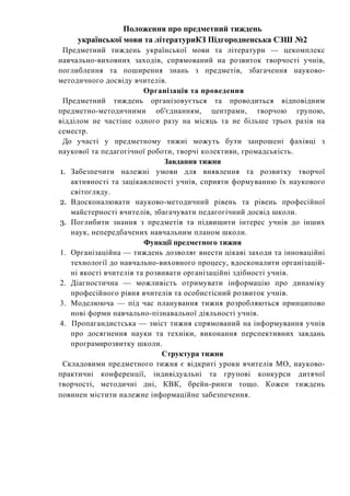 Положення про предметний тиждень
української мови та літературиКЗ Підгородненська СЗШ №2
Предметний тиждень української мови та літератури — цекомплекс
навчально-виховних заходів, спрямований на розвиток творчості учнів,
поглиблення та поширення знань з предметів, збагачення науково-
методичного досвіду вчителів.
Організація та проведення
Предметний тиждень організовується та проводиться відповідним
предметно-методичними об'єднанням, центрами, творчою групою,
відділом не частіше одного разу на місяць та не більше трьох разів на
семестр.
До участі у предметному тижні можуть бути запрошені фахівці з
наукової та педагогічної роботи, творчі колективи, громадськість.
Завдання тижня
1. Забезпечити належні умови для виявлення та розвитку творчої
активності та зацікавленості учнів, сприяти формуванню їх наукового
світогляду.
2. Вдосконалювати науково-методичний рівень та рівень професійної
майстерності вчителів, збагачувати педагогічний досвід школи.
3. Поглибити знання з предметів та підвищити інтерес учнів до інших
наук, непередбачених навчальним планом школи.
Функції предметного тижня
1. Організаційна — тиждень дозволяє внести цікаві заходи та інноваційні
технології до навчально-виховного процесу, вдосконалити організацій-
ні якості вчителів та розвивати організаційні здібності учнів.
2. Діагностична — можливість отримувати інформацію про динаміку
професійного рівня вчителів та особистісний розвиток учнів.
3. Моделююча — під час планування тижня розробляються принципово
нові форми навчально-пізнавальної діяльності учнів.
4. Пропагандистська — зміст тижня спрямований на інформування учнів
про досягнення науки та техніки, виконання перспективних завдань
програмирозвитку школи.
Структура тижня
Складовими предметного тижня є відкриті уроки вчителів МО, науково-
практичні конференції, індивідуальні та групові конкурси дитячої
творчості, методичні дні, КВК, брейн-ринги тощо. Кожен тиждень
повинен містити належне інформаційне забезпечення.
 
