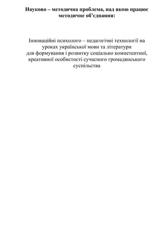 Науково – методична проблема, над якою працює
методичне об’єднання:
Інноваційні психолого – педагогічні технології на
уроках української мови та літератури
для формування і розвитку соціально компетентної,
креативної особистості сучасного громадянського
суспільства
 