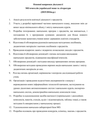 Основні напрямки діяльності
МО вчителів української мови та літератури
(2015/2016н.р.)
1. Аналіз результатів освітньої діяльності з предметів.
2. Участь у розробці варіативної частини навчального плану, внесення змін до
вимог щодо мінімального обсягу і змісту навчальних курсів.
3. Розробка інтегрованих навчальних програм з предметів, що вивчаються, і
погодження їх з програмами суміжних дисциплін для більш повного
забезпечення засвоєння учнями вимог державних освітніх стандартів.
4. Підготовка й обговорення рукописів навчально-методичних посібників,
дидактичних матеріалів і наочних посібників з предметів.
5. Проведення відкритих занять і відкритих позакласних заходів з предметів.
6. Підготовка й обговорення доповідей з питань методики викладання
навчальних предметів, підвищення кваліфікації вчителів.
7. Обговорення доповідей з методики викладу принципових питань програми.
8. Обговорення методики проведення окремих видів навчальних занять і змісту
дидактичних матеріалів до них.
9. Розгляд питань організації, керівництва і контролю дослідницької роботи
учнів.
10. Організація і проведення педагогічних експериментів з пошуку і
впровадження нових інформаційних технологій навчання, застосування на
уроках діалогових автоматизованих систем і навчальних курсів, експертно-
навчальних систем, демонстраційно-навчальних комплексів тощо.
11. Розробка та вдосконалення засобів наочності (термінальних і дисплейних
комплексів, макетів, стендів, аудіо- і відеоматеріалів, таблиць тощо), а також
методики їх використання у навчальному процесі.
12. Удосконалення навчально-лабораторної бази МО.
13. Розробка положень про проведення конкурсів, олімпіад, змагань з предметів.
 