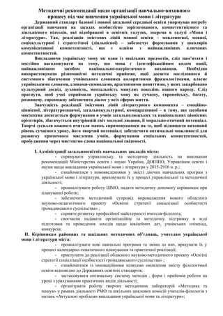 Методичні рекомендації щодо організації навчально-виховного
процесу під час вивчення української мови і літератури
Державний стандарт базової і повної загальної середньої освіти унормував потребу
організації навчання на засадах особистісно зорієнтованого, компетентнісного та
діяльнісного підходів, які відображені в освітніх галузях, зокрема в галузі «Мови і
літератури». Так, реалізація змістових ліній мовної освіти – мовленнєвої, мовної,
соціокультурної і стратегічної (діяльнісної) – забезпечує формування у школярів
комунікативної компетентності, що є однією з найважливіших ключових
компетентностей.
Викладаючи українську мову як один із шкільних предметів, слід пам’ятати і
постійно наголошувати на тому, що мова є ідентифікаційним кодом нації,
найважливішим засобом національно-патріотичного виховання. Необхідно
використовувати різноманітні методичні прийоми, щоб досягти послідовного й
системного збагачення учнівського словника колоритними фразеологізмами, власне
українськими словами, словами-символами, архетипними поняттями, у яких закарбовано
культурний досвід, духовність, ментальність минулих поколінь нашого народу. Слід
прагнути, щоб учні сприймали українську мову як сучасну, європейську, багату,
розвинену, спроможну забезпечити діалог у всіх сферах життя.
Значущість реалізації змістових ліній літературного компонента – емоційно-
ціннісної, літературознавчої, загальнокультурної, компаративної – в тому, що засобами
мистецтва досягається формування в учнів загальнолюдських та національних ціннісних
орієнтирів, збагачується внутрішній світ молодої людини, її морально-етичний потенціал.
Творчі зусилля кожного вчителя мають спрямовуватися на те, щоб підвищити виховний
рівень сучасного уроку, його творчий потенціал; забезпечити оптимальні можливості для
розвитку критичного мислення учнів, формування соціальних компетентностей,
пробудження через мистецтво слова національної свідомості.
І. Адміністрації загальноосвітніх навчальних закладів міста:
- спрямувати управлінську та методичну діяльність на виконання
рекомендацій Міністерства освіти і науки України, ДОІППО, Управління освіти і
науки щодо викладання української мови і літератури у 2015-2916 н. р.;
- ознайомитися з нововведеннями у змісті діючих навчальних програм з
української мови і літератури, враховувати їх у процесі управлінської та методичної
діяльності;
- проаналізувати роботу ШМО, надати методичну допомогу керівникам при
плануванні роботи;
- забезпечити методичний супровід впровадження нового обласного
науково-педагогічного проекту «Освітні стратегії соціалізації особистості
громадянського суспільства» ;
- сприяти розвитку професійної майстерності вчителя-філолога;
- своєчасно надавати організаційну та методичну підтримку в ході
підготовки та проведення заходів щодо ювілейних дат, учнівських олімпіад,
конкурсів;
ІІ. Керівникам районних та шкільних методичних об’єднань, учителям української
мови і літератури міста:
- проаналізувати нові навчальні програми та зміни до них, врахувати їх у
процесі календарно-тематичного планування та практичної реалізації;
- приступити до реалізації обласного науково-методичного проекту «Освітні
стратегії соціалізації особистості громадянського суспільства» ;
- ознайомитися із інноваційними шляхами оновлення змісту філологічної
освіти відповідно до Державних освітніх стандартів;
- застосовувати оптимальну систему методів , форм і прийомів роботи на
уроці з урахуванням практичних видів діяльності;
- організувати роботу творчих методичних лабораторій «Методика та
пошук» у рамках діяльності РМО та шкільних циклових комісій учителів-філологів з
питань «Актуальні проблеми викладання української мови та літератури»;
 