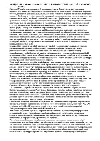 КОНЦЕПЦІЯ НАЦІОНАЛЬНО-ПАТРІОТИЧНОГО ВИХОВАННЯ ДІТЕЙ ТА МОЛОДІ
ВСТУП
Сьогодні Українська держава та її громадяни стають безпосередніми учасниками
процесів, які мають надзвичайно велике значення для подальшого визначення, першою
чергою, своєї долі, долі своїх сусідів, подальшого світового порядку на планеті. В сучасних
важких і болісних ситуаціях викликів та загроз і водночас великих перспектив розвитку,
кардинальних змін у політиці, економіці, соціальній сфері пріоритетним завданням
суспільного поступу, поряд з убезпеченням своєї суверенності й територіальної цілісності,
пошуками шляхів для інтегрування в європейське співтовариство, є визначення нової
стратегії виховання як багатокомпонентної та багатовекторної системи, яка великою
мірою формує майбутній розвиток Української держави.
Серед виховних напрямів сьогодні найбільш актуальними виступають патріотичне,
громадянське виховання як стрижневі, основоположні, що відповідають як нагальним
вимогам і викликам сучасності, так і закладають підвалини для формування свідомості
нинішніх і прийдешніх поколінь, які розглядатимуть державу (patria) як запоруку
власного особистісного розвитку, що спирається на ідеї гуманізму, соціального добробуту,
демократії, свободи, толерантності, виваженості, відповідальності, здорового способу
життя, готовності до змін.
Інтеграційні процеси, що відбуваються в Україні, європоцентричність, пробудження
громадянської і громадської ініціативи, виникнення різних громадських рухів,
розповсюдження волонтерської діяльності, які накладаються на технологічну і
комунікативну глобалізацію, міграційні зміни всередині суспільства, ідентифікаційні і
реідентифікаційні процеси в особистісному розвитку кожного українця, відбуваються на
тлі сплеску інтересу і прояву патріотичних почуттів і нових ставлень до історії, культури,
релігії, традицій і звичаїв українського народу.
Тому нині, як ніколи, потрібні нові підходи і нові шляхи до виховання патріотизму як
почуття і як базової якості особистості. При цьому потрібно враховувати, що Україна має
древню і величну культуру та історію, досвід державницького життя, які виступають
потужним джерелом і міцним підґрунтям виховання дітей і молоді. Вони уже ввійшли до
освітнього і загальновиховного простору, але нинішні суспільні процеси вимагають їх
переосмислення, яке відкриває нові можливості для освітньої сфери.
В основу системи національно-патріотичного виховання покладено ідею розвитку
української державності як консолідуючого чинника розвитку українського суспільства
та української політичної нації. Важливу роль у просвітницькій діяльності посідає
відновлення історичної пам'яті про тривалі державницькі традиції України.
Серед них Київська Русь, Велике князівство Литовське, Військо Запорозьке,
Гетьманщина, Українська Народна Республіка, Гетьманат Павла Скоропадського,
Західноукраїнська Народна Республіка, Карпатська Україна та інші українські визвольні
проекти. На особливу увагу заслуговує формування української політичної культури в
часи Речі Посполитої та Австро-Угорщини, нове осмислення ролі Кримського Ханату як
держави кримськотатарського народу, включно з тривалим воєнним протистоянням і
плідною військовою та культурною співпрацею.
Особливого значення набуває ознайомлення з історією героїчної боротьби українського
народу за державну незалежність протягом свого історичного шляху, зокрема у ХХ-ХХІ
століттях це ОУН, УПА, дисидентський рух, студентська Революція на граніті,
Помаранчева революція, Революція Гідності та ін.
Важливим завданням є розгляд порівняльно-історичних відомостей про переривання
державності в інших європейських країнах, які сьогодні представлені потужними
європейськими націями. Спеціального розгляду потребують історичні обставини, що
призводять до переривання державницької традиції.
Разом із тим, національно-патріотичне виховання не повинно прищеплювати ідеї
культурного імперіалізму, тобто способу споглядання світу лише очима власної культури.
Ця Концепція виходить з ідеї об'єднання різних народів, національних та етнічних груп,
які проживають на території України, довкола ідеї української державності, українського
громадянства, що виступають загальними надбаннями, забезпечують їхній всебічний
соціальний та культурний розвиток. Українська держава заперечує будь-які форми
 