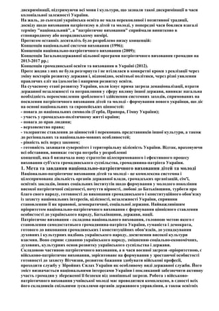 дискримінації, підтримуючи всі мови і культури, що зазнали такої дискримінації в часи
колоніальної залежності України.
На жаль, до сьогодні українська освіта не мала переконливої і позитивної традиції,
досвіду щодо виховання патріотизму в дітей та молоді, у попередні часи боялися взагалі
терміну "національний", а "патріотичне виховання" сприймали винятково в
етнонародному або неорадянському вимірі.
Протягом останніх десятиліть було розроблено низку концепцій:
Концепція національної системи виховання (1996);
Концепція національно-патріотичного виховання (2009);
Концепція Загальнодержавної цільової програми патріотичного виховання громадян на
2013-2017 pp.;
Концепція громадянської освіти та виховання в Україні (2012).
Проте жодна з них не була розгорнута і не втілилася в конкретні кроки з реалізації через
зміну векторів розвитку держави і, відповідно, освітньої політики, через різні уявлення
правлячих еліт на ідеологію і напрями розвитку освіти.
На сучасному етапі розвитку України, коли існує пряма загроза денаціоналізації, втрати
державної незалежності та потрапляння у сферу впливу іншої держави, виникає нагальна
необхідність переосмислення зробленого і здійснення системних заходів, спрямованих на
посилення патріотичного виховання дітей та молоді - формування нового українця, що діє
на основі національних та європейських цінностей:
- повага до національних символів (Герба, Прапора, Гімну України);
- участь у громадсько-політичному житті країни;
- повага до прав людини;
- верховенство права;
- толерантне ставлення до цінностей і переконань представників іншої культури, а також
до регіональних та національно-мовних особливостей;
- рівність всіх перед законом;
- готовність захищати суверенітет і територіальну цілісність України. Відтак, враховуючи
всі обставини, виникає гостра потреба у розробленні
концепції, яка б визначала нову стратегію цілеспрямованого і ефективного процесу
виховання суб'єкта громадянського суспільства, громадянина-патріота України.
1. Мета та завдання національно-патріотичного виховання дітей та молоді
Національно-патріотичне виховання дітей та молоді - це комплексна системна і
цілеспрямована діяльність органів державної влади, громадських організацій, сім'ї,
освітніх закладів, інших соціальних інститутів щодо формування у молодого покоління
високої патріотичної свідомості, почуття вірності, любові до Батьківщини, турботи про
благо свого народу, готовності до виконання громадянського і конституційного обов'язку
із захисту національних інтересів, цілісності, незалежності України, сприяння
становленню її як правової, демократичної, соціальної держави. Найважливішим
пріоритетом національно-патріотичного виховання є формування ціннісного ставлення
особистості до українського народу, Батьківщини, держави, нації.
Патріотичне виховання - складова національного виховання, головною метою якого є
становлення самодостатнього громадянина-патріота України, гуманіста і демократа,
готового до виконання громадянських і конституційних обов'язків, до успадкування
духовних і культурних надбань українського народу, досягнення високої культури
взаємин. Воно сприяє єднанню українського народу, зміцненню соціально-економічних,
духовних, культурних основ розвитку українського суспільства і держави.
Складовою частиною патріотичного виховання, а в часи воєнної загрози -пріоритетною, є
військово-патріотичне виховання, зорієнтоване на формування у зростаючої особистості
готовності до захисту Вітчизни, розвиток бажання здобувати військові професії,
проходити службу у Збройних Силах України як особливому виді державної служби. Його
зміст визначається національними інтересами України і покликаний забезпечити активну
участь громадян у збереженні її безпеки від зовнішньої загрози. Робота з військово-
патріотичного виховання учнівської молоді має проводитися комплексно, в єдності всіх
його складників спільними зусиллями органів державного управління, а також освітніх
 