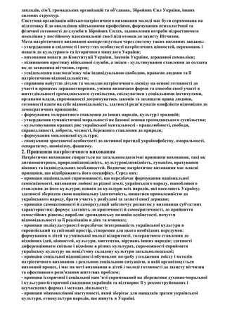 закладів, сім'ї, громадських організацій та об'єднань, Збройних Сил України, інших
силових структур.
Системна організація військо-патріотичного виховання молоді має бути спрямована на
підготовку її до оволодіння військовими професіями, формування психологічної та
фізичної готовності до служби в Збройних Силах, задоволення потреби підростаючого
покоління у постійному вдосконаленні своєї підготовки до захисту Вітчизни.
Мета патріотичного виховання конкретизується через систему таких виховних завдань:
- утвердження в свідомості і почуттях особистості патріотичних цінностей, переконань і
поваги до культурного та історичного минулого України;
- виховання поваги до Конституції України, Законів України, державної символіки;
- підвищення престижу військової служби, а звідси - культивування ставлення до солдата
як до захисника вітчизни, героя;
- усвідомлення взаємозв'язку між індивідуальною свободою, правами людини та її
патріотичною відповідальністю;
- сприяння набуттю дітьми та молоддю патріотичного досвіду на основі готовності до
участі в процесах державотворення, уміння визначати форми та способи своєї участі в
життєдіяльності громадянського суспільства, спілкуватися з соціальними інститутами,
органами влади, спроможності дотримуватись законів та захищати права людини,
готовності взяти на себе відповідальність, здатності розв'язувати конфлікти відповідно до
демократичних принципів;
- формування толерантного ставлення до інших народів, культур і традицій;
- утвердження гуманістичної моральності як базової основи громадянського суспільства;
- культивування кращих рис української ментальності - працелюбності, свободи,
справедливості, доброти, чесності, бережного ставлення до природи;
- формування мовленнєвої культури;
- спонукання зростаючої особистості до активної протидії українофобству, аморальності,
сепаратизму, шовінізму, фашизму.
2. Принципи патріотичного виховання
Патріотичне виховання спирається на загальнопедагогічні принципи виховання, такі як
дитиноцентризм, природовідповідність, культуровідповідність, гуманізм, врахування
вікових та індивідуальних особливостей. Водночас патріотичне виховання має власні
принципи, що відображають його специфіку. Серед них:
- принцип національної спрямованості, що передбачає формування національної
самосвідомості, виховання любові до рідної землі, українського народу, шанобливого
ставлення до його культури; поваги до культури всіх народів, які населяють Україну;
здатності зберігати свою національну ідентичність, пишатися приналежністю до
українського народу, брати участь у розбудові та захисті своєї держави;
- принцип самоактивності й саморегуляції забезпечує розвиток у вихованця суб'єктних
характеристик; формує здатність до критичності й самокритичності, до прийняття
самостійних рішень; виробляє громадянську позицію особистості, почуття
відповідальності за її реалізацію в діях та вчинках;
- принцип полікультурності передбачає інтегрованість української культури в
європейський та світовий простір, створення для цього необхідних передумов:
формування в дітей та учнівської молоді відкритості, толерантного ставлення до
відмінних ідей, цінностей, культури, мистецтва, вірувань інших народів; здатності
диференціювати спільне і відмінне в різних культурах, спроможності сприймати
українську культуру як невід'ємну складову культури загальнолюдської;
- принцип соціальної відповідності обумовлює потребу узгодження змісту і методів
патріотичного виховання з реальною соціальною ситуацією, в якій організовується
виховний процес, і має на меті виховання в дітей і молоді готовності до захисту вітчизни
та ефективного розв'язання життєвих проблем;
- принцип історичної і соціальної пам 'яті спрямований на збереження духовно-моральної
і культурно-історичної спадщини українців та відтворює її у реконструйованих і
осучаснених формах і методах діяльності;
- принцип міжпоколінної наступності, який зберігає для нащадків зразки української
культури, етнокультури народів, що живуть в Україні.
 