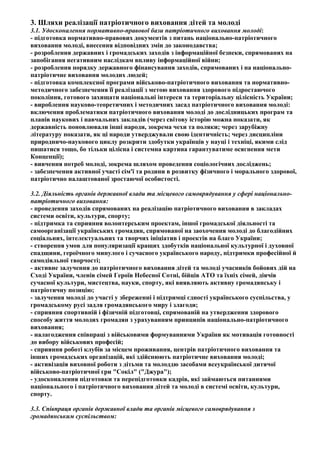 3. Шляхи реалізації патріотичного виховання дітей та молоді
3.1. Удосконалення нормативно-правової бази патріотичного виховання молоді:
- підготовка нормативно-правових документів з питань національно-патріотичного
виховання молоді, внесення відповідних змін до законодавства;
- розроблення державних і громадських заходів з інформаційної безпеки, спрямованих на
запобігання негативним наслідкам впливу інформаційної війни;
- розроблення порядку державного фінансування заходів, спрямованих і на національно-
патріотичне виховання молодих людей;
- підготовка комплексної програми військово-патріотичного виховання та нормативно-
методичного забезпечення її реалізації з метою виховання здорового підростаючого
покоління, готового захищати національні інтереси та територіальну цілісність України;
- вироблення науково-теоретичних і методичних засад патріотичного виховання молоді:
включення проблематики патріотичного виховання молоді до дослідницьких програм та
планів наукових і навчальних закладів (через світову історію можна показати, як
державність поновлювали інші народи, зокрема чехи та поляки; через зарубіжну
літературу показати, як ці народи утверджували свою ідентичність; через дисципліни
природничо-наукового циклу розкрити здобутки українців у науці і техніці, якими слід
пишатися тощо, бо тільки цілісна і системна картина гарантуватиме осягнення мети
Концепції);
- вивчення потреб молоді, зокрема шляхом проведення соціологічних досліджень;
- забезпечення активної участі сім'ї та родини в розвитку фізичного і морального здорової,
патріотично налаштованої зростаючої особистості.
3.2. Діяльність органів державної влади та місцевого самоврядування у сфері національно-
патріотичного виховання:
- проведення заходів спрямованих на реалізацію патріотичного виховання в закладах
системи освіти, культури, спорту;
- підтримка та сприяння волонтерським проектам, іншої громадської діяльності та
самоорганізації українських громадян, спрямованої на заохочення молоді до благодійних
соціальних, інтелектуальних та творчих ініціатив і проектів на благо України;
- створення умов для популяризації кращих здобутків національної культурної і духовної
спадщини, героїчного минулого і сучасного українського народу, підтримки професійної й
самодіяльної творчості;
- активне залучення до патріотичного виховання дітей та молоді учасників бойових дій на
Сході України, членів сімей Героїв Небесної Сотні, бійців АТО та їхніх сімей, діячів
сучасної культури, мистецтва, науки, спорту, які виявляють активну громадянську і
патріотичну позицію;
- залучення молоді до участі у збереженні і підтримці єдності українського суспільства, у
громадському русі задля громадянського миру і злагоди;
- сприяння спортивній і фізичній підготовці, спрямованій на утвердження здорового
способу життя молодих громадян з урахуванням принципів національно-патріотичного
виховання;
- налагодження співпраці з військовими формуваннями України як мотивація готовності
до вибору військових професій;
- сприяння роботі клубів за місцем проживання, центрів патріотичного виховання та
інших громадських організацій, які здійснюють патріотичне виховання молоді;
- активізація виховної роботи з дітьми та молоддю засобами всеукраїнської дитячої
військово-патріотичної гри "Сокіл" ("Джура");
- удосконалення підготовки та перепідготовки кадрів, які займаються питаннями
національного і патріотичного виховання дітей та молоді в системі освіти, культури,
спорту.
3.3. Співпраця органів державної влади та органів місцевого самоврядування з
громадянським суспільством:
 