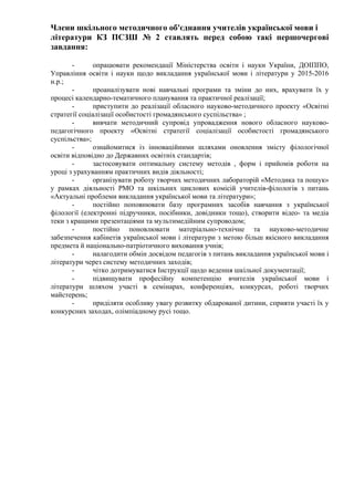 Члени шкільного методичного об'єднання учителів української мови і
літератури КЗ ПСЗШ № 2 ставлять перед собою такі першочергові
завдання:
- опрацювати рекомендації Міністерства освіти і науки України, ДОІППО,
Управління освіти і науки щодо викладання української мови і літератури у 2015-2016
н.р.;
- проаналізувати нові навчальні програми та зміни до них, врахувати їх у
процесі календарно-тематичного планування та практичної реалізації;
- приступити до реалізації обласного науково-методичного проекту «Освітні
стратегії соціалізації особистості громадянського суспільства» ;
- вивчати методичний супровід упровадження нового обласного науково-
педагогічного проекту «Освітні стратегії соціалізації особистості громадянського
суспільства»;
- ознайомитися із інноваційними шляхами оновлення змісту філологічної
освіти відповідно до Державних освітніх стандартів;
- застосовувати оптимальну систему методів , форм і прийомів роботи на
уроці з урахуванням практичних видів діяльності;
- організувати роботу творчих методичних лабораторій «Методика та пошук»
у рамках діяльності РМО та шкільних циклових комісій учителів-філологів з питань
«Актуальні проблеми викладання української мови та літератури»;
- постійно поповнювати базу програмних засобів навчання з української
філології (електронні підручники, посібники, довідники тощо), створити відео- та медіа
теки з кращими презентаціями та мультимедійним супроводом;
- постійно поновлювати матеріально-технічне та науково-методичне
забезпечення кабінетів української мови і літератури з метою більш якісного викладання
предмета й національно-патріотичного виховання учнів;
- налагодити обмін досвідом педагогів з питань викладання української мови і
літератури через систему методичних заходів;
- чітко дотримуватися Інструкції щодо ведення шкільної документації;
- підвищувати професійну компетенцію вчителів української мови і
літератури шляхом участі в семінарах, конференціях, конкурсах, роботі творчих
майстерень;
- приділяти особливу увагу розвитку обдарованої дитини, сприяти участі їх у
конкурсних заходах, олімпіадному русі тощо.
 