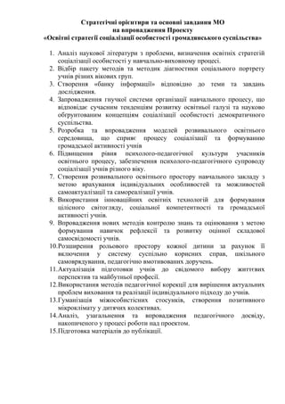 Стратегічні орієнтири та основні завдання МО
на впровадження Проекту
«Освітні стратегії соціалізації особистості громадянського суспільства»
1. Аналіз наукової літератури з проблеми, визначення освітніх стратегій
соціалізації особистості у навчально-виховному процесі.
2. Відбір пакету методів та методик діагностики соціального портрету
учнів різних вікових груп.
3. Створення «банку інформації» відповідно до теми та завдань
дослідження.
4. Запровадження гнучкої системи організації навчального процесу, що
відповідає сучасним тенденціям розвитку освітньої галузі та науково
обґрунтованим концепціям соціалізації особистості демократичного
суспільства.
5. Розробка та впровадження моделей розвивального освітнього
середовища, що сприяє процесу соціалізації та формуванню
громадської активності учнів
6. Підвищення рівня психолого-педагогічної культури учасників
освітнього процесу, забезпечення психолого-педагогічного супроводу
соціалізації учнів різного віку.
7. Створення розвивального освітнього простору навчального закладу з
метою врахування індивідуальних особливостей та можливостей
самоактуалізації та самореалізації учнів.
8. Використання інноваційних освітніх технологій для формування
цілісного світогляду, соціальної компетентності та громадської
активності учнів.
9. Впровадження нових методів контролю знань та оцінювання з метою
формування навичок рефлексії та розвитку оцінної складової
самосвідомості учнів.
10.Розширення рольового простору кожної дитини за рахунок її
включення у систему суспільно корисних справ, шкільного
самоврядування, педагогічно вмотивованих доручень.
11.Актуалізація підготовки учнів до свідомого вибору життєвих
перспектив та майбутньої професії.
12.Використання методів педагогічної корекції для вирішення актуальних
проблем виховання та реалізації індивідуального підходу до учнів.
13.Гуманізація міжособистісних стосунків, створення позитивного
мікроклімату у дитячих колективах.
14.Аналіз, узагальнення та впровадження педагогічного досвіду,
накопиченого у процесі роботи над проектом.
15.Підготовка матеріалів до публікації.
 