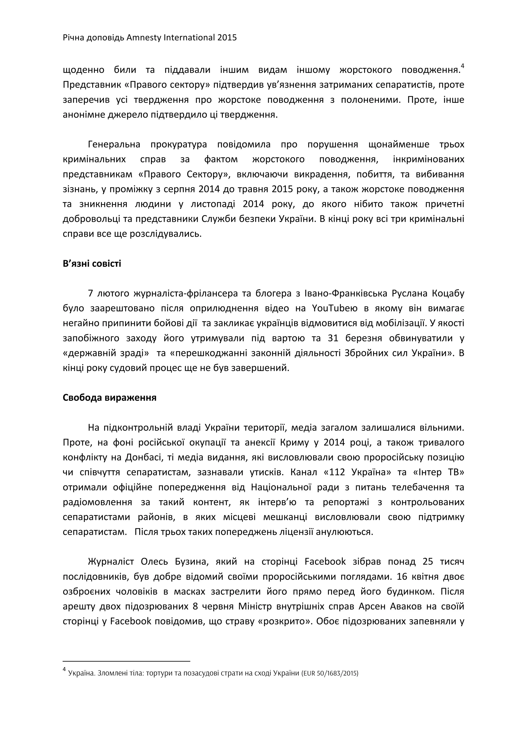 Річна	
  доповідь	
  Amnesty	
  International	
  2015	
  
	
  
щоденно	
   били	
   та	
   піддавали	
   іншим	
   видам	
   іншому	
   жорстокого	
   поводження.4
	
  
Представник	
  «Правого	
  сектору»	
  підтвердив	
  ув’язнення	
  затриманих	
  сепаратистів,	
  проте	
  
заперечив	
   усі	
   твердження	
   про	
   жорстоке	
   поводження	
   з	
   полоненими.	
   Проте,	
   інше	
  
анонімне	
  джерело	
  підтвердило	
  ці	
  твердження.	
  	
  	
  
	
  
Генеральна	
   прокуратура	
   повідомила	
   про	
   порушення	
   щонайменше	
   трьох	
  
кримінальних	
   справ	
   за	
   фактом	
   жорстокого	
   поводження,	
   інкримінованих	
  
представникам	
   «Правого	
   Сектору»,	
   включаючи	
   викрадення,	
   побиття,	
   та	
   вибивання	
  
зізнань,	
  у	
  проміжку	
  з	
  серпня	
  2014	
  до	
  травня	
  2015	
  року,	
  а	
  також	
  жорстоке	
  поводження	
  
та	
   зникнення	
   людини	
   у	
   листопаді	
   2014	
   року,	
   до	
   якого	
   нібито	
   також	
   причетні	
  
добровольці	
  та	
  представники	
  Служби	
  безпеки	
  України.	
  В	
  кінці	
  року	
  всі	
  три	
  кримінальні	
  
справи	
  все	
  ще	
  розслідувались.	
  	
  
	
  
В’язні	
  совісті	
  
	
  
7	
   лютого	
   журналіста-­‐фрілансера	
   та	
   блогера	
   з	
   Івано-­‐Франківська	
   Руслана	
   Коцабу	
  
було	
   заарештовано	
   після	
   оприлюднення	
   відео	
   на	
   YouTubeю	
   в	
   якому	
   він	
   вимагає	
  	
  
негайно	
  припинити	
  бойові	
  дії	
  	
  та	
  закликає	
  українців	
  відмовитися	
  від	
  мобілізації.	
  У	
  якості	
  
запобіжного	
   заходу	
   його	
   утримували	
   під	
   вартою	
   та	
   31	
   березня	
   обвинуватили	
   у	
  
«державній	
  зраді»	
  	
  та	
  «перешкоджанні	
  законній	
  діяльності	
  Збройних	
  сил	
  України».	
  В	
  
кінці	
  року	
  судовий	
  процес	
  ще	
  не	
  був	
  завершений.	
  	
  
	
  
Свобода	
  вираження	
  	
  
	
  
На	
  підконтрольній	
  владі	
  України	
  території,	
  медіа	
  загалом	
  залишалися	
  вільними.	
  
Проте,	
   на	
   фоні	
   російської	
   окупації	
   та	
   анексії	
   Криму	
   у	
   2014	
   році,	
   а	
   також	
   тривалого	
  
конфлікту	
  на	
  Донбасі,	
  ті	
  медіа	
  видання,	
  які	
  висловлювали	
  свою	
  проросійську	
  позицію	
  
чи	
   співчуття	
   сепаратистам,	
   зазнавали	
   утисків.	
   Канал	
   «112	
   Україна»	
   та	
   «Інтер	
   ТВ»	
  
отримали	
   офіційне	
   попередження	
   від	
   Національної	
   ради	
   з	
   питань	
   телебачення	
   та	
  
радіомовлення	
   за	
   такий	
   контент,	
   як	
   інтерв’ю	
   та	
   репортажі	
   з	
   контрольованих	
  
сепаратистами	
   районів,	
   в	
   яких	
   місцеві	
   мешканці	
   висловлювали	
   свою	
   підтримку	
  
сепаратистам.	
  	
  	
  Після	
  трьох	
  таких	
  попереджень	
  ліцензії	
  анулюються.	
  	
  
	
  
Журналіст	
   Олесь	
   Бузина,	
   який	
   на	
   сторінці	
   Facebook	
   зібрав	
   понад	
   25	
   тисяч	
  
послідовників,	
   був	
   добре	
   відомий	
   своїми	
   проросійськими	
   поглядами.	
   16	
   квітня	
   двоє	
  
озброєних	
   чоловіків	
   в	
   масках	
   застрелити	
   його	
   прямо	
   перед	
   його	
   будинком.	
   Після	
  
арешту	
   двох	
   підозрюваних	
   8	
   червня	
   Міністр	
   внутрішніх	
   справ	
   Арсен	
   Аваков	
   на	
   своїй	
  
сторінці	
  у	
  Facebook	
  повідомив,	
  що	
  страву	
  «розкрито».	
  Обоє	
  підозрюваних	
  запевняли	
  у	
  
	
  	
  	
  	
  	
  	
  	
  	
  	
  	
  	
  	
  	
  	
  	
  	
  	
  	
  	
  	
  	
  	
  	
  	
  	
  	
  	
  	
  	
  	
  	
  	
  	
  	
  	
  	
  	
  	
  	
  	
  	
  	
  	
  	
  	
  	
  	
  	
  	
  	
  	
  	
  	
  	
  	
  	
  	
  	
  	
  	
  	
  
4
	
  Україна. Зломлені тіла: тортури та позасудові страти на сході України (EUR 50/1683/2015)
 