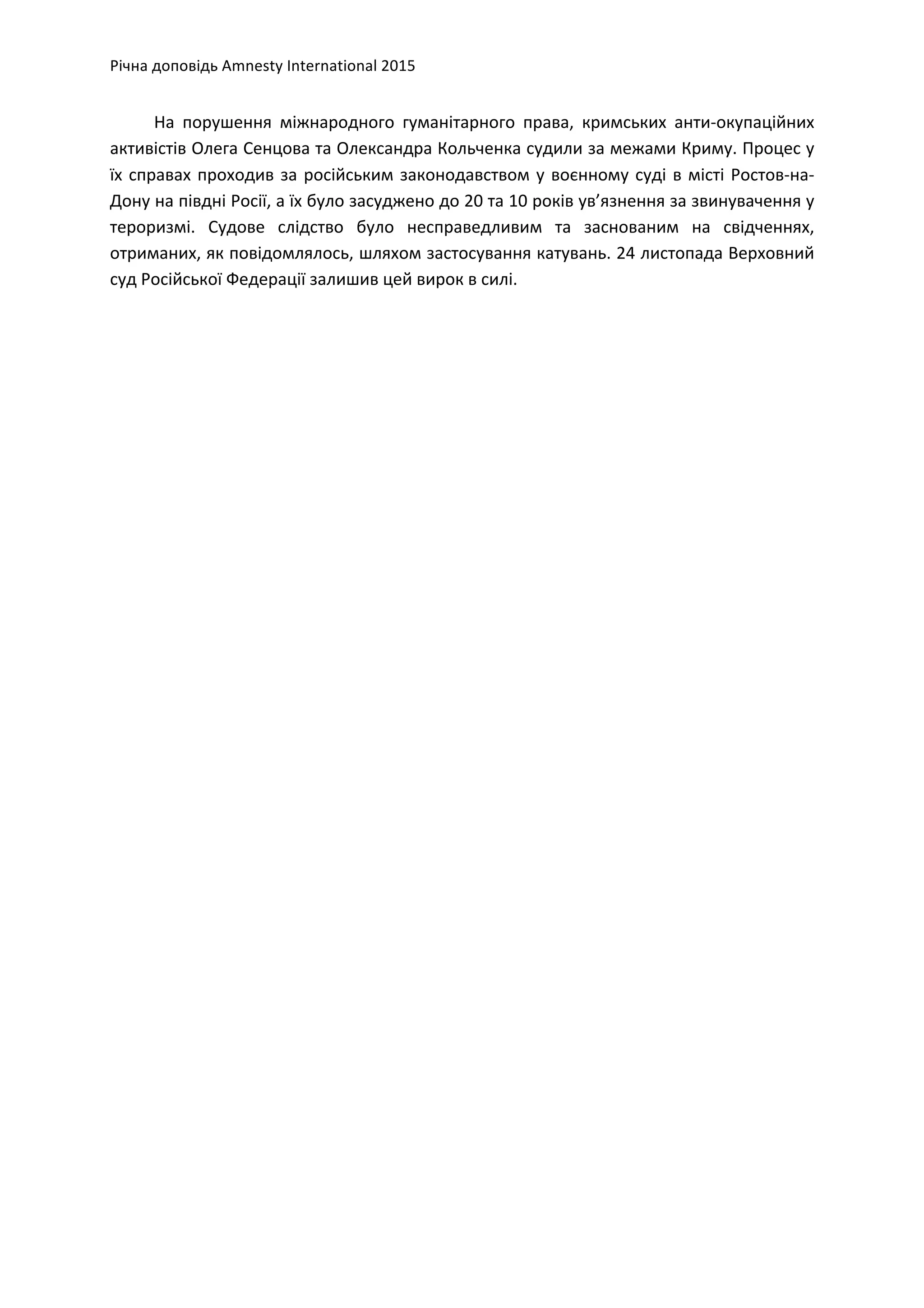 Річна	
  доповідь	
  Amnesty	
  International	
  2015	
  
	
  
На	
   порушення	
   міжнародного	
   гуманітарного	
   права,	
   кримських	
   анти-­‐окупаційних	
  
активістів	
  Олега	
  Сенцова	
  та	
  Олександра	
  Кольченка	
  судили	
  за	
  межами	
  Криму.	
  Процес	
  у	
  
їх	
  справах	
  проходив	
  за	
  російським	
  законодавством	
  у	
  воєнному	
  суді	
  в	
  місті	
  Ростов-­‐на-­‐
Дону	
  на	
  півдні	
  Росії,	
  а	
  їх	
  було	
  засуджено	
  до	
  20	
  та	
  10	
  років	
  ув’язнення	
  за	
  звинувачення	
  у	
  
тероризмі.	
   Судове	
   слідство	
   було	
   несправедливим	
   та	
   заснованим	
   на	
   свідченнях,	
  
отриманих,	
  як	
  повідомлялось,	
  шляхом	
  застосування	
  катувань.	
  24	
  листопада	
  Верховний	
  
суд	
  Російської	
  Федерації	
  залишив	
  цей	
  вирок	
  в	
  силі.	
  	
  	
  
 