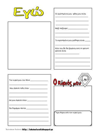 Οι αγαπημένοι μου φίλοι μου είναι
______________________________
______________________________
______________________________
Μαζί παίζουμε __________________
_______________________________
_______________________________
Το αγαπημένο μου μάθημα είναι _____
________________________________
Κάτι που δε θα ξεχάσω από τη φετινή
χρονιά είναι
______________________
________________________________
________________________________
________________________________
________________________________
Τον κύριό μου τον λένε ________________
___________________________________
Μου άρεσε πολύ όταν ________________
___________________________________
___________________________________
Δε μου άρεσε όταν __________________
___________________________________
Θα θυμάμαι πάντα ____________________
____________________________________
____________________________________
____________________________________
Λίγα λόγια από τον κύριό μου:
 