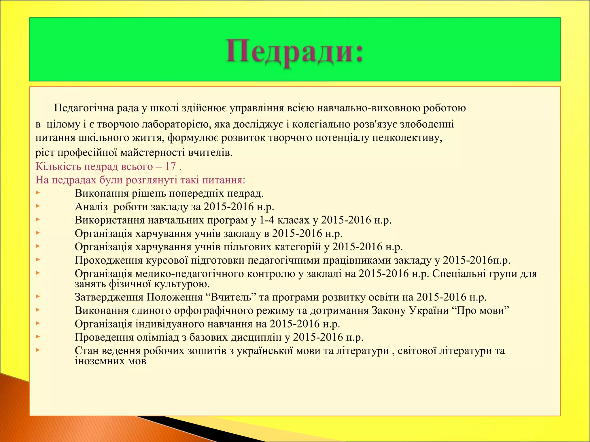 Педагогічна рада у школі здійснює управління всією навчально-виховною роботою
в цілому і є творчою лабораторією, яка досліджує і колегіально розв'язує злободенні
питання шкільного життя, формулює розвиток творчого потенціалу педколективу,
ріст професійної майстерності вчителів.
Кількість педрад всього – 17 .
На педрадах були розглянуті такі питання:
 Виконання рішень попередніх педрад.
 Аналіз роботи закладу за 2015-2016 н.р.
 Використання навчальних програм у 1-4 класах у 2015-2016 н.р.
 Організація харчування учнів закладу в 2015-2016 н.р.
 Організація харчування учнів пільгових категорій у 2015-2016 н.р.
 Проходження курсової підготовки педагогічними працівниками закладу у 2015-2016н.р.
 Організація медико-педагогічного контролю у закладі на 2015-2016 н.р. Спеціальні групи для
занять фізичної культурою.
 Затвердження Положення “Вчитель” та програми розвитку освіти на 2015-2016 н.р.
 Виконання єдиного орфографічного режиму та дотримання Закону України “Про мови”
 Організація індивідуаного навчання на 2015-2016 н.р.
 Проведення олімпіад з базових дисциплін у 2015-2016 н.р.
 Стан ведення робочих зошитів з української мови та літератури , світової літератури та
іноземних мов
 