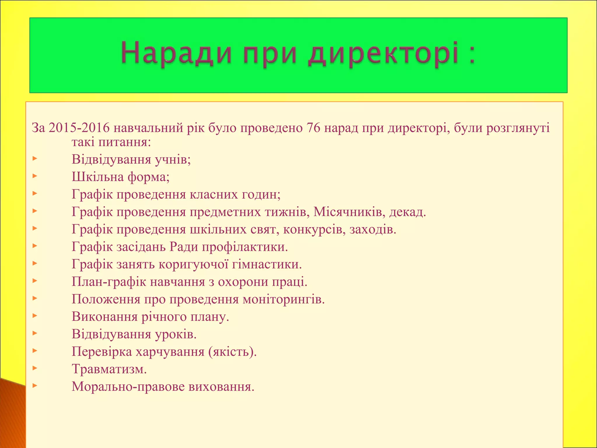 За 2015-2016 навчальний рік було проведено 76 нарад при директорі, були розглянуті
такі питання:
 Відвідування учнів;
 Шкільна форма;
 Графік проведення класних годин;
 Графік проведення предметних тижнів, Місячників, декад.
 Графік проведення шкільних свят, конкурсів, заходів.
 Графік засідань Ради профілактики.
 Графік занять коригуючої гімнастики.
 План-графік навчання з охорони праці.
 Положення про проведення моніторингів.
 Виконання річного плану.
 Відвідування уроків.
 Перевірка харчування (якість).
 Травматизм.
 Морально-правове виховання.
 