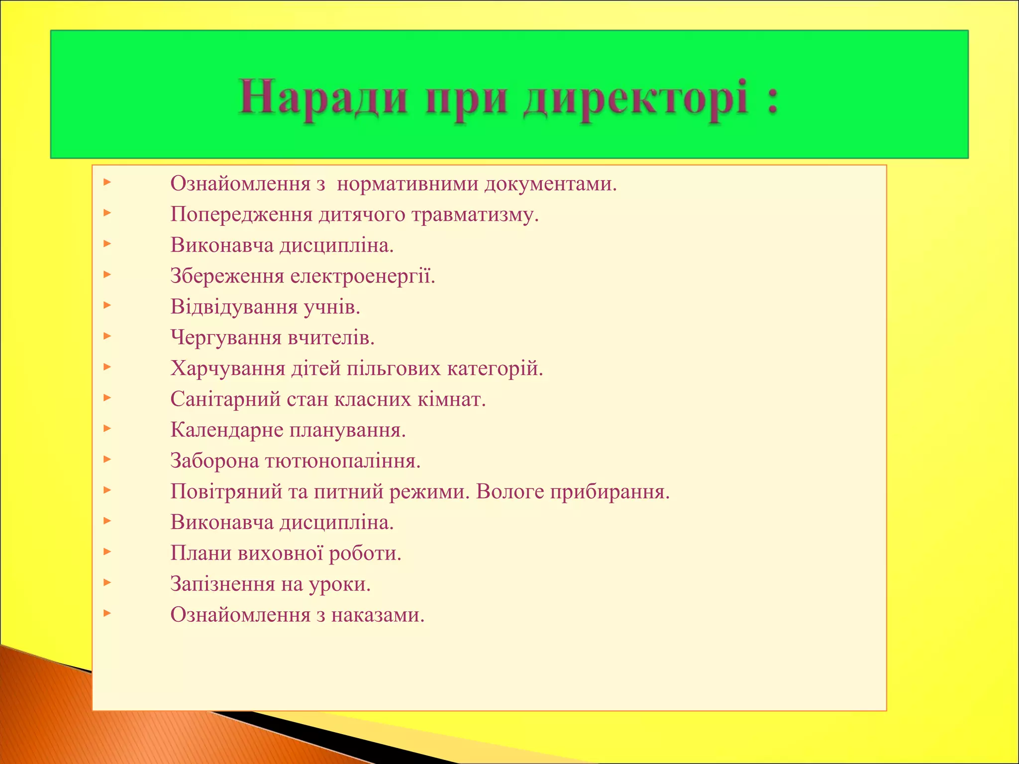  Ознайомлення з нормативними документами.
 Попередження дитячого травматизму.
 Виконавча дисципліна.
 Збереження електроенергії.
 Відвідування учнів.
 Чергування вчителів.
 Харчування дітей пільгових категорій.
 Санітарний стан класних кімнат.
 Календарне планування.
 Заборона тютюнопаління.
 Повітряний та питний режими. Вологе прибирання.
 Виконавча дисципліна.
 Плани виховної роботи.
 Запізнення на уроки.
 Ознайомлення з наказами.
 