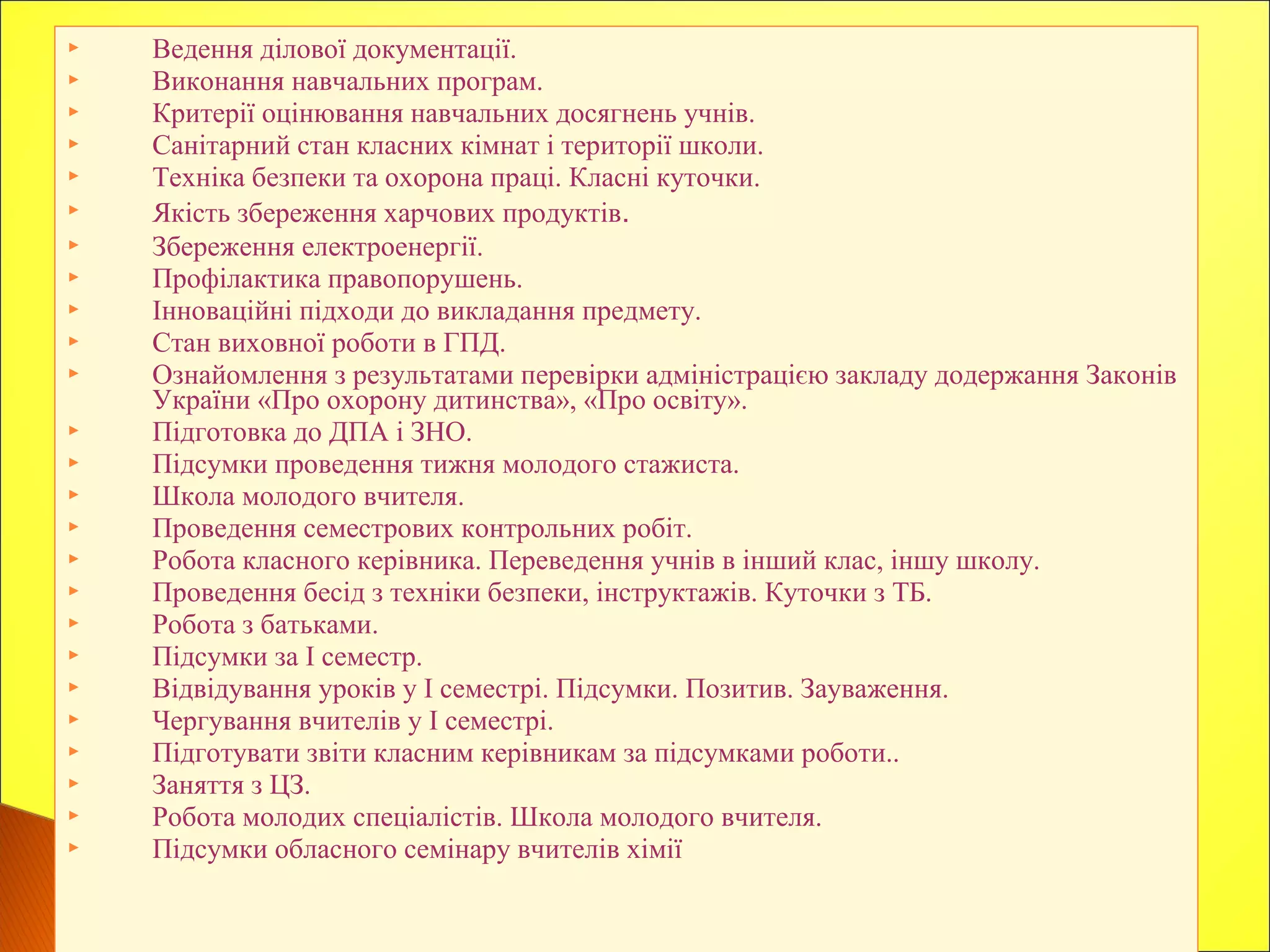  Ведення ділової документації.
 Виконання навчальних програм.
 Критерії оцінювання навчальних досягнень учнів.
 Санітарний стан класних кімнат і території школи.
 Техніка безпеки та охорона праці. Класні куточки.
 Якість збереження харчових продуктів.
 Збереження електроенергії.
 Профілактика правопорушень.
 Інноваційні підходи до викладання предмету.
 Стан виховної роботи в ГПД.
 Ознайомлення з результатами перевірки адміністрацією закладу додержання Законів
України «Про охорону дитинства», «Про освіту».
 Підготовка до ДПА і ЗНО.
 Підсумки проведення тижня молодого стажиста.
 Школа молодого вчителя.
 Проведення семестрових контрольних робіт.
 Робота класного керівника. Переведення учнів в інший клас, іншу школу.
 Проведення бесід з техніки безпеки, інструктажів. Куточки з ТБ.
 Робота з батьками.
 Підсумки за І семестр.
 Відвідування уроків у І семестрі. Підсумки. Позитив. Зауваження.
 Чергування вчителів у І семестрі.
 Підготувати звіти класним керівникам за підсумками роботи..
 Заняття з ЦЗ.
 Робота молодих спеціалістів. Школа молодого вчителя.
 Підсумки обласного семінару вчителів хімії
 