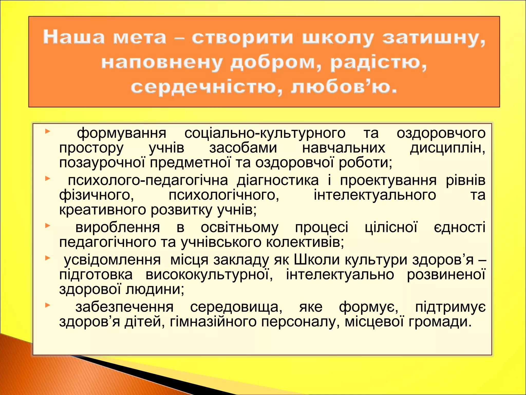  формування соціально-культурного та оздоровчого
простору учнів засобами навчальних дисциплін,
позаурочної предметної та оздоровчої роботи;
 психолого-педагогічна діагностика і проектування рівнів
фізичного, психологічного, інтелектуального та
креативного розвитку учнів;
 вироблення в освітньому процесі цілісної єдності
педагогічного та учнівського колективів;
 усвідомлення місця закладу як Школи культури здоров’я –
підготовка висококультурної, інтелектуально розвиненої
здорової людини;
 забезпечення середовища, яке формує, підтримує
здоров’я дітей, гімназійного персоналу, місцевої громади.
 