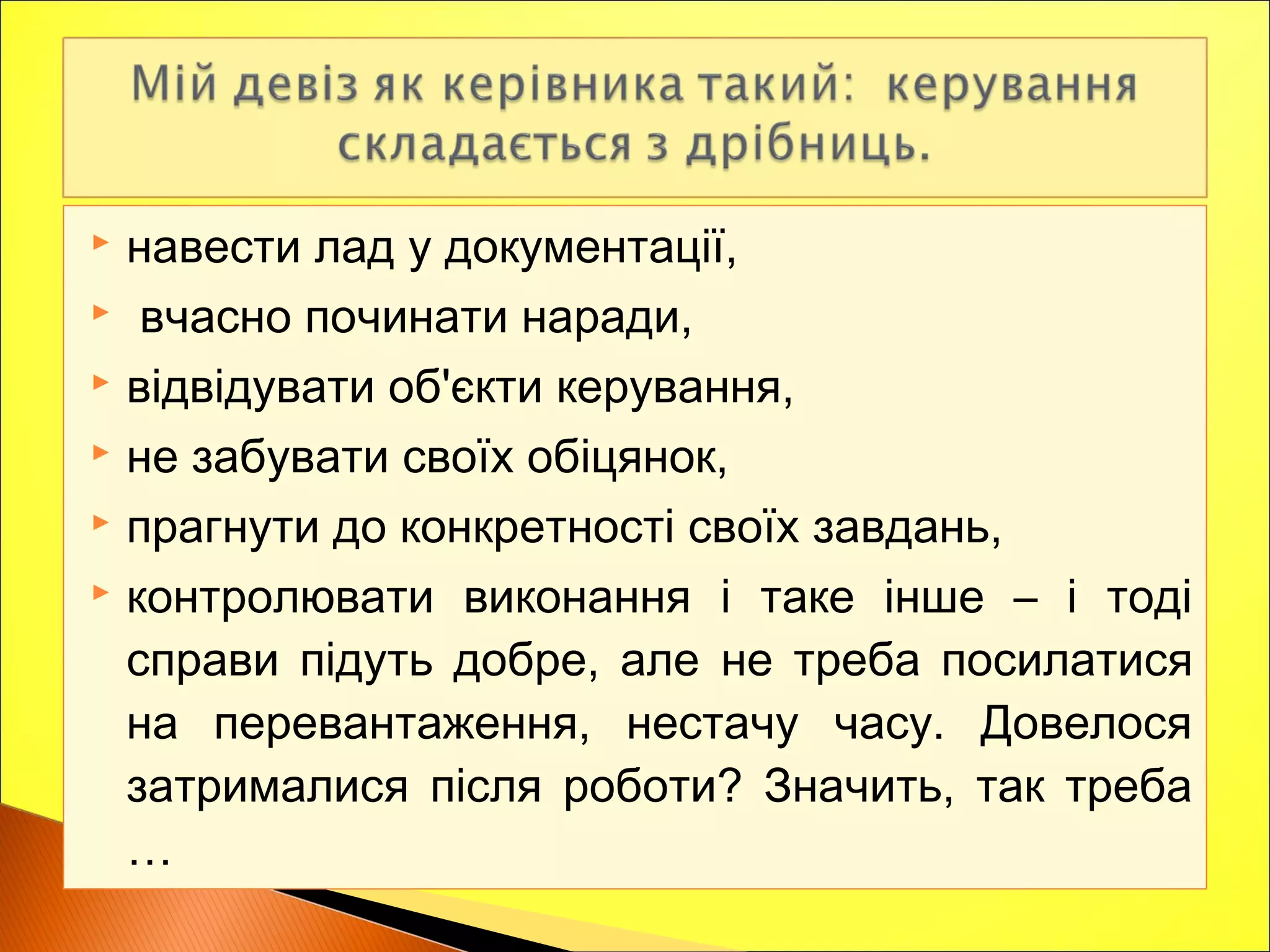  навести лад у документації,
 вчасно починати наради,
 відвідувати об'єкти керування,
 не забувати своїх обіцянок,
 прагнути до конкретності своїх завдань,
 контролювати виконання і таке інше – і тоді
справи підуть добре, але не треба посилатися
на перевантаження, нестачу часу. Довелося
затрималися після роботи? Значить, так треба
…
 