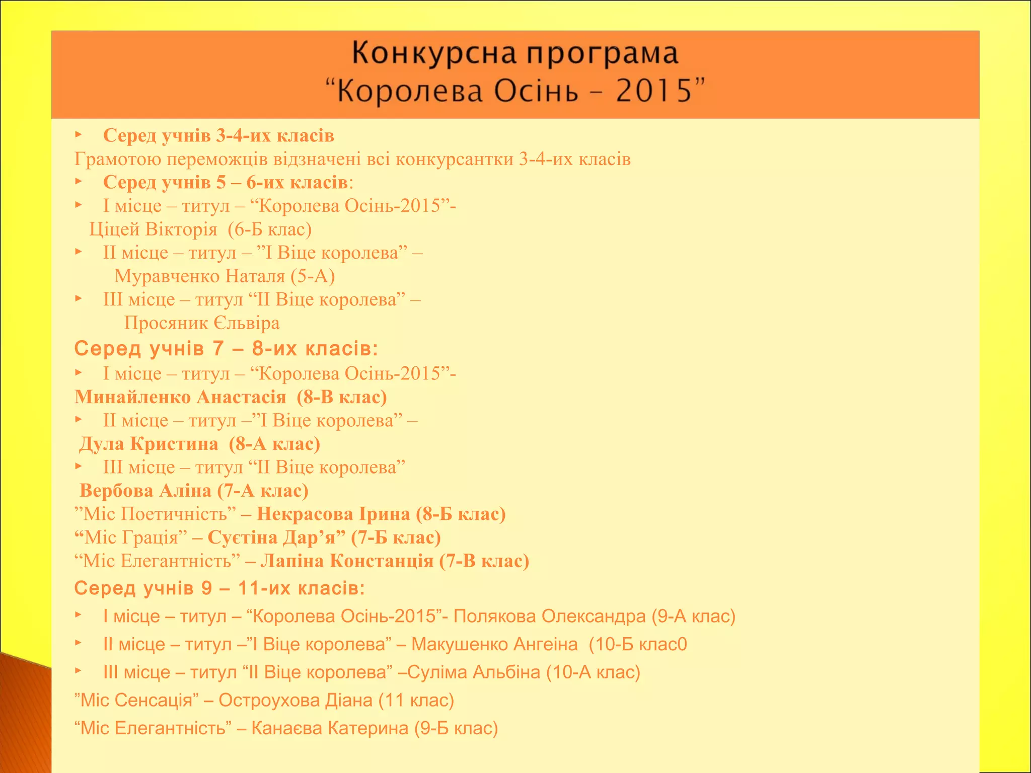  Серед учнів 3-4-их класів
Грамотою переможців відзначені всі конкурсантки 3-4-их класів
 Серед учнів 5 – 6-их класів:
 І місце – титул – “Королева Осінь-2015”-
Ціцей Вікторія (6-Б клас)
 ІІ місце – титул – ”І Віце королева” –
Муравченко Наталя (5-А)
 ІІІ місце – титул “ІІ Віце королева” –
Просяник Єльвіра
Серед учнів 7 – 8-их класів:
 І місце – титул – “Королева Осінь-2015”-
Минайленко Анастасія (8-В клас)
 ІІ місце – титул –”І Віце королева” –
Дула Кристина (8-А клас)
 ІІІ місце – титул “ІІ Віце королева”
Вербова Аліна (7-А клас)
”Міс Поетичність” – Некрасова Ірина (8-Б клас)
“Міс Грація” – Суєтіна Дар’я” (7-Б клас)
“Міс Елегантність” – Лапіна Констанція (7-В клас)
Серед учнів 9 – 11-их класів:
 І місце – титул – “Королева Осінь-2015”- Полякова Олександра (9-А клас)
 ІІ місце – титул –”І Віце королева” – Макушенко Ангеіна (10-Б клас0
 ІІІ місце – титул “ІІ Віце королева” –Суліма Альбіна (10-А клас)
”Міс Сенсація” – Остроухова Діана (11 клас)
“Міс Елегантність” – Канаєва Катерина (9-Б клас)
 