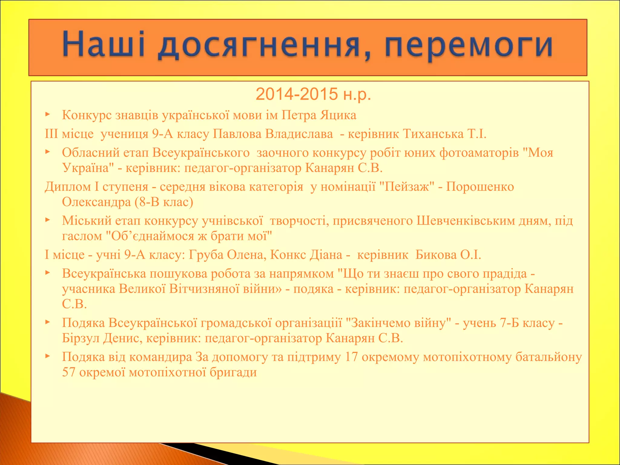 2014-2015 н.р.
 Конкурс знавців української мови ім Петра Яцика
ІІІ місце учениця 9-А класу Павлова Владислава - керівник Тиханська Т.І.
 Обласний етап Всеукраїнського заочного конкурсу робіт юних фотоаматорів "Моя
Україна" - керівник: педагог-організатор Канарян С.В.
Диплом І ступеня - середня вікова категорія у номінації "Пейзаж" - Порошенко
Олександра (8-В клас)
 Міський етап конкурсу учнівської творчості, присвяченого Шевченківським дням, під
гаслом "Об’єднаймося ж брати мої"
І місце - учні 9-А класу: Груба Олена, Конкс Діана - керівник Бикова О.І.
 Всеукраїнська пошукова робота за напрямком "Що ти знаєш про свого прадіда -
учасника Великої Вітчизняної війни» - подяка - керівник: педагог-організатор Канарян
С.В.
 Подяка Всеукраїнської громадської організаціії "Закінчемо війну" - учень 7-Б класу -
Бірзул Денис, керівник: педагог-організатор Канарян С.В.
 Подяка від командира За допомогу та підтриму 17 окремому мотопіхотному батальйону
57 окремої мотопіхотної бригади
 