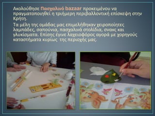 Ακολούθησε Πασχαλινό bazaar προκειμένου να
πραγματοποιηθεί η τριήμερη περιβαλλοντική επίσκεψη στην
Κρήτη.
Τα μέλη της ομάδας μας επιμελήθηκαν χειροποίητες
λαμπάδες, σαπούνια, πασχαλινά στολίδια, σνακς και
γλυκίσματα. Επίσης έγινε λαχειοφόρος αγορά με χορηγούς
καταστήματα κυρίως της περιοχής μας.
 