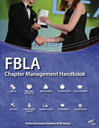 Future Business Leaders of America
FBLAChapter Management Handbook
ABOUT BUILDING
A CHAPTER
RECRUITMENT
BYLAWS COMPETITIVE
EVENTS
FORMAT GUIDE MARKETPLACEAPPENDICES
FUNDRAISING SCHOLARSHIPS
 