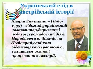Український слід в
австрійській історії
Андрій Гнатишин – (1906-
1995) –відомий український
композитор,диригент і
педагог, громадський діяч.
Народився в с. Чижків на
Львівщині,закінчив
віденську консерваторію,
залишився жити і
працювати в Австрії.
 